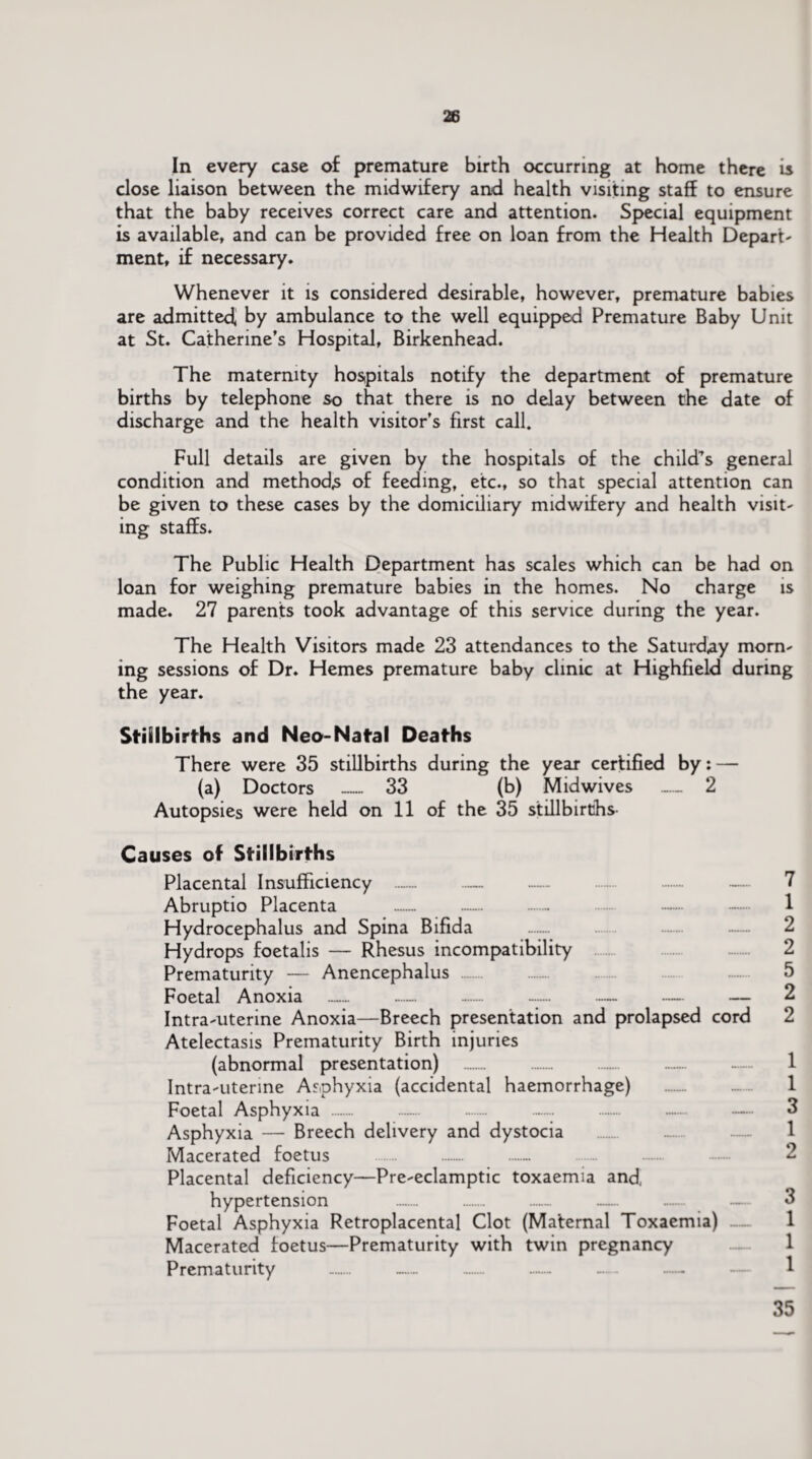 In every case of premature birth occurring at home there is close liaison between the midwifery and health visiting staff to ensure that the baby receives correct care and attention. Special equipment is available, and can be provided free on loan from the Health Depart¬ ment, if necessary. Whenever it is considered desirable, however, premature babies are admitted* by ambulance to the well equipped Premature Baby Unit at St. Catherine’s Hospital, Birkenhead. The maternity hospitals notify the department of premature births by telephone so that there is no delay between the date of discharge and the health visitor’s first call. Full details are given by the hospitals of the child’s general condition and methods of feeding, etc., so that special attention can be given to these cases by the domiciliary midwifery and health visit¬ ing staffs. The Public Health Department has scales which can be had on loan for weighing premature babies in the homes. No charge is made. 27 parents took advantage of this service during the year. The Health Visitors made 23 attendances to the Saturday morn¬ ing sessions of Dr. Hemes premature baby clinic at Highfield during the year. Stillbirths and Neo-Natal Deaths There were 35 stillbirths during the year certified by: — (a) Doctors _ 33 (b) Midwives — 2 Autopsies were held on 11 of the 35 stillbirths- Causes of Stillbirths Placental Insufficiency .. —.- Abruptio Placenta ..- Hydrocephalus and Spina Bifida Hydrops foetalis — Rhesus incompatibility Prematurity — Anencephalus . Foetal Anoxia — ...». .— Intra-uterine Anoxia—Breech presentation and prolapsed cord Atelectasis Prematurity Birth injuries (abnormal presentation) Intra-uterine Asphyxia (accidental haemorrhage) . Foetal Asphyxia . . — Asphyxia — Breech delivery and dystocia Macerated foetus .. Placental deficiency—Pre-eclamptic toxaemia and, hypertension . . . — ....... — Foetal Asphyxia Retroplacental Clot (Maternal Toxaemia) Macerated foetus—Prematurity with twin pregnancy Prematurity . — . .- -. — 7 1 2 2 5 2 2 1 1 3 1 2 3 1 1 1 35