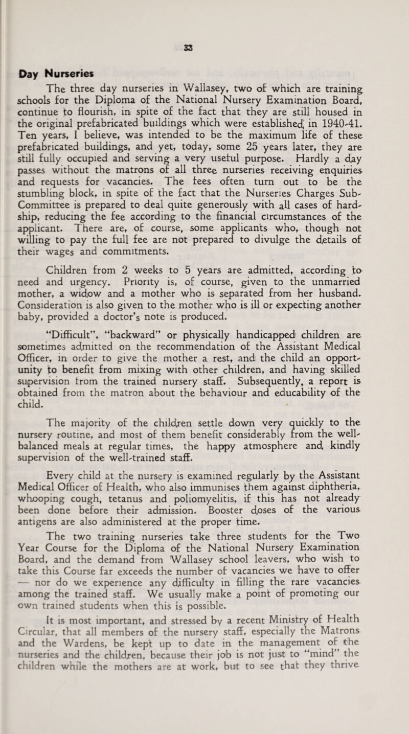 Day Nurseries The three day nurseries in Wallasey, two of which are training schools for the Diploma of the National Nursery Examination Board, continue to flourish, in spite of the fact that they are still housed in the original prefabricated buildings which were established, in 1940-41, Ten years, I believe, was intended to be the maximum life of these prefabricated buildings, and yet, today, some 25 years later, they are still fully occupied and serving a very useful purpose. Hardly a d,ay passes without the matrons of all three nurseries receiving enquiries and requests for vacancies. The fees often turn out to be the stumbling block, in spite of the fact that the Nurseries Charges Sub- Committee is prepared to deal quite generously with all cases of hard¬ ship, reducing the fee according to the financial circumstances of the applicant. There are, of course, some applicants who, though not willing to pay the full fee are not prepared to divulge the details of their wages and commitments. Children from 2 weeks to 5 years are admitted, according to need and urgency. Priority is, of course, given to the unmarried mother, a widow and a mother who is separated from her husband. Consideration is also given to the mother who is ill or expecting another baby, provided a doctor’s note is produced. “Difficult”, “backward” or physically handicapped children are sometimes admitted on the recommendation of the Assistant Medical Officer, in order to give the mother a rest, and the child an opport¬ unity to benefit from mixing with other children, and having skilled supervision from the trained nursery staff. Subsequently, a report is obtained from the matron about the behaviour and educability of the child. The majority of the children settle down very quickly to the nursery routine, and most of them benefit considerably from the well- balanced meals at regular times, the happy atmosphere and, kindly supervision of the well-trained staff. Every child at the nursery is examined regularly by the Assistant Medical Officer of Health, who also immunises them against diphtheria, whooping cough, tetanus and poliomyelitis, if this has not already been done before their admission. Booster d,oses of the various antigens are also administered at the proper time. The two training nurseries take three students for the Two Year Course for the Diploma of the National Nursery Examination Board, and the demand from Wallasey school leavers, who wish to take this Course far exceeds the number of vacancies we have to offer — nor do we experience any difficulty in filling the rare vacancies among the trained staff. We usually make a point of promoting our own trained students when this is possible. It is most important, and stressed by a recent Ministry of Health Circular, that all members of the nursery staff, especially the Matrons and the Wardens, be kept up to date in the management of the nurseries and the childjen, because their job is not just to “mind ’ the children while the mothers are at work, but to see that they thrive
