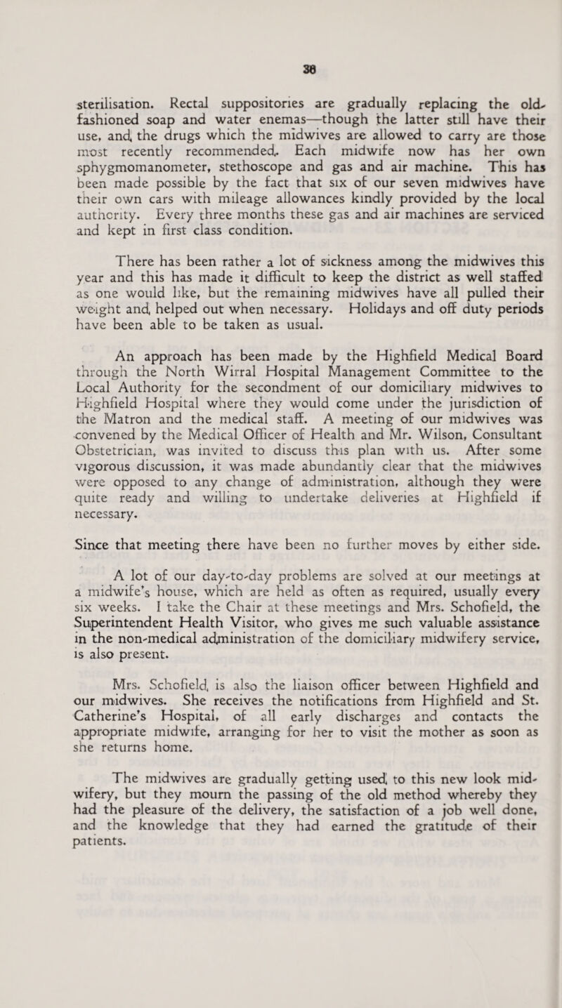 sterilisation. Rectal suppositories are gradually replacing the old- fashioned soap and water enemas—though the latter still have their use, and, the drugs which the midwives are allowed to carry are those most recently recommended* Each midwife now has her own sphygmomanometer, stethoscope and gas and air machine. This has been made possible by the fact that six of our seven midwives have their own cars with mileage allowances kindly provided by the local authority. Every three months these gas and air machines are serviced and kept in first class condition. There has been rather a lot of sickness among the midwives this year and this has made it difficult to keep the district as well staffed as one would like, but the remaining midwives have all pulled their we-ight and helped out when necessary. Holidays and off duty periods have been able to be taken as usual. An approach has been made by the Highfield Medical Board through the North Wirral Hospital Management Committee to the Local Authority for the secondment of our domiciliary midwives to Highfield Hospital where they would come under the jurisdiction of the Matron and the medical staff. A meeting of our midwives was convened by the Medical Officer of Health and Mr. Wilson, Consultant Obstetrician, was invited to discuss this plan with us. After some vigorous discussion, it was made abundantly clear that the midwives were opposed to any change of administration, although they were quite ready and willing to undertake deliveries at Highfield if necessary. Since that meeting there have been no further moves by either side. A lot of our day-to-day problems are solved at our meetings at a midwife’s house, which are held as often as required, usually every six weeks. I take the Chair at these meetings and Mrs. Schofield, the Superintendent Health Visitor, who gives me such valuable assistance in the non-medical administration of the domiciliary midwifery service, is also present. Mrs. Schofield, is also the liaison officer between Highfield and our midwives. She receives the notifications from Highfield and St. Catherine’s Hospital, of all early discharges and contacts the appropriate midwife, arranging for her to visit the mother as soon as she returns home. The midwives are gradually getting used, to this new look mid¬ wifery, but they mourn the passing of the old method whereby they had the pleasure of the delivery, the satisfaction of a job well done, and the knowledge that they had earned the gratitude of their patients.
