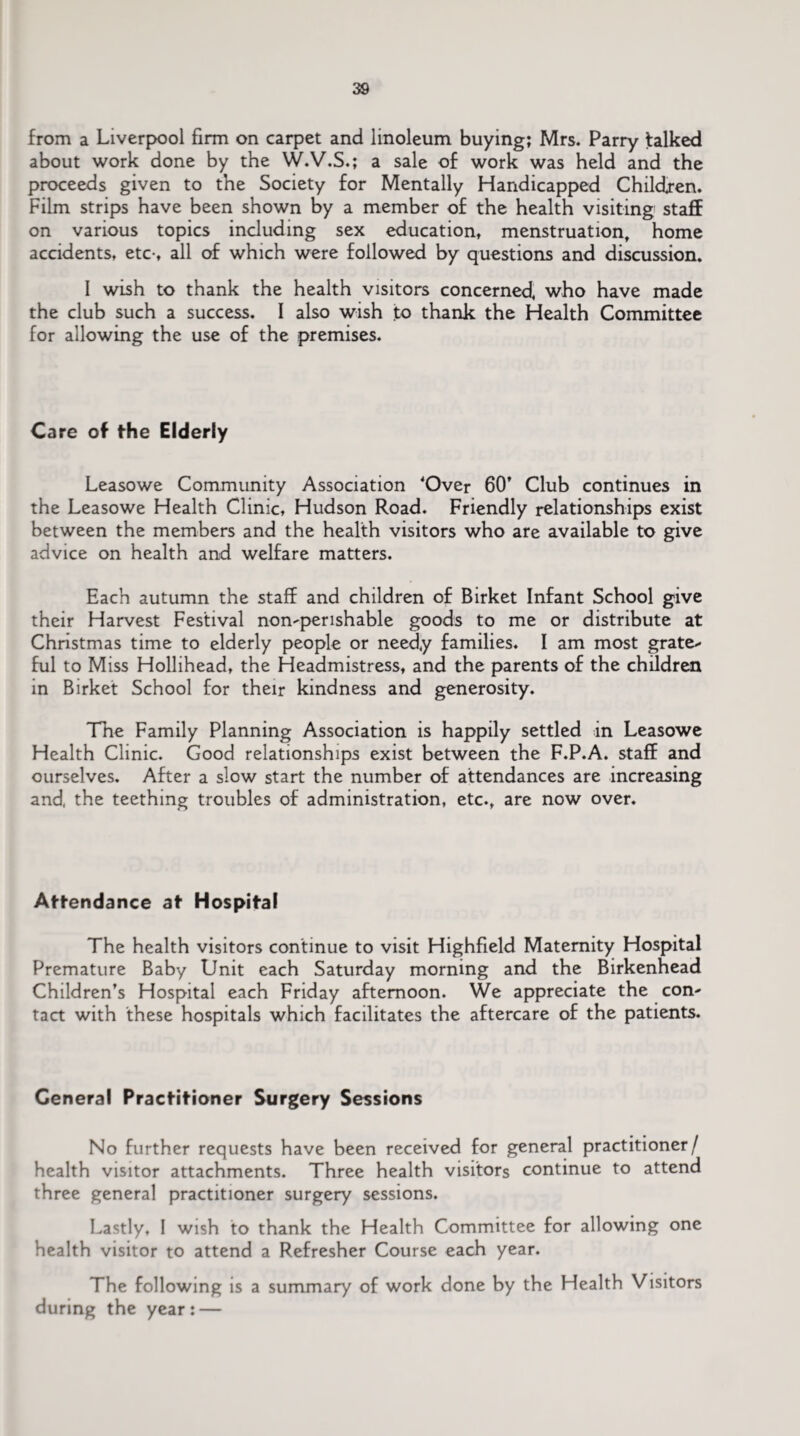 from a Liverpool firm on carpet and linoleum buying; Mrs. Parry talked about work done by the W.V.S.; a sale of work was held and the proceeds given to the Society for Mentally Handicapped Children. Film strips have been shown by a member of the health visiting staff on various topics including sex education, menstruation, home accidents, etc-, all of which were followed by questions and discussion. I wish to thank the health visitors concerned, who have made the club such a success. I also wish to thank the Health Committee for allowing the use of the premises. Care of the Elderly Leasowe Community Association Over 60* Club continues in the Leasowe Health Clinic, Hudson Road. Friendly relationships exist between the members and the health visitors who are available to give advice on health and welfare matters. Each autumn the staff and children of Birket Infant School give their Harvest Festival non-perishable goods to me or distribute at Christmas time to elderly people or needy families. I am most grate¬ ful to Miss Hollihead, the Headmistress, and the parents of the children in Birket School for their kindness and generosity. The Family Planning Association is happily settled in Leasowe Health Clinic. Good relationships exist between the F.P.A. staff and ourselves. After a slow start the number of attendances are increasing and, the teething troubles of administration, etc., are now over. Attendance at Hospital The health visitors continue to visit Highfield Maternity Hospital Premature Baby Unit each Saturday morning and the Birkenhead Children’s Hospital each Friday afternoon. We appreciate the con¬ tact with these hospitals which facilitates the aftercare of the patients. General Practitioner Surgery Sessions No further requests have been received for general practitioner/ health visitor attachments. Three health visitors continue to attend three general practitioner surgery sessions. Lastly, I wish to thank the Health Committee for allowing one health visitor to attend a Refresher Course each year. The following is a summary of work done by the Health Visitors during the year: —