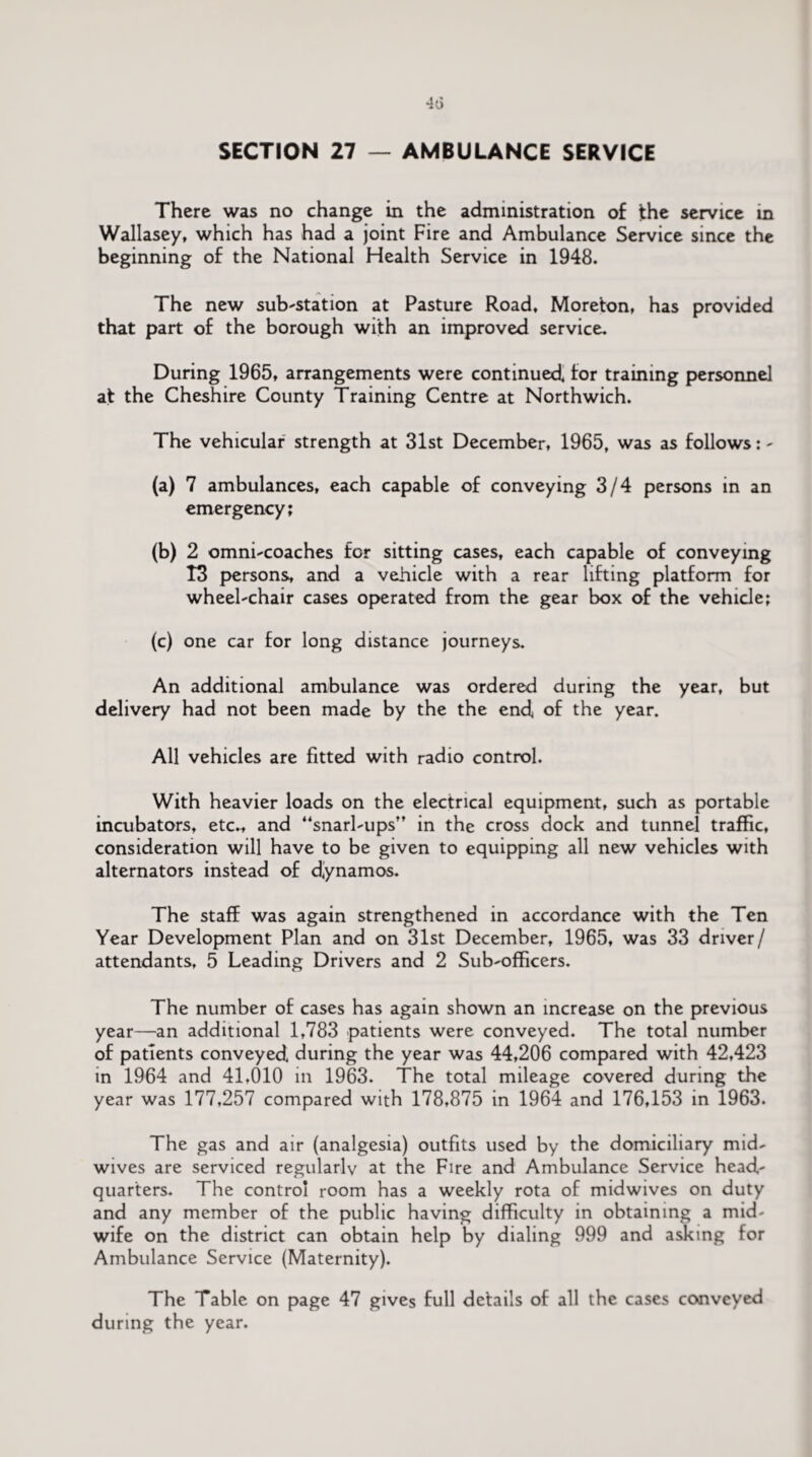 SECTION 27 — AMBULANCE SERVICE There was no change in the administration of the service in Wallasey, which has had a joint Fire and Ambulance Service since the beginning of the National Health Service in 1948. The new substation at Pasture Road, Moreton, has provided that part of the borough with an improved service. During 1965, arrangements were continued, for training personnel at the Cheshire County Training Centre at Northwich. The vehicular strength at 31st December, 1965, was as follows: - (a) 7 ambulances, each capable of conveying 3/4 persons in an emergency; (b) 2 omni-coaches for sitting cases, each capable of conveying 13 persons, and a vehicle with a rear lifting platform for wheel-chair cases operated from the gear box of the vehicle; (c) one car for long distance journeys. An additional ambulance was ordered during the year, but delivery had not been made by the the end, of the year. All vehicles are fitted with radio control. With heavier loads on the electrical equipment, such as portable incubators, etc., and “snarl-ups in the cross dock and tunnel traffic, consideration will have to be given to equipping all new vehicles with alternators instead of dynamos. The staff was again strengthened in accordance with the Ten Year Development Plan and on 31st December, 1965, was 33 driver/ attendants, 5 Leading Drivers and 2 Sub-officers. The number of cases has again shown an increase on the previous year—an additional 1,783 patients were conveyed. The total number of patients conveyed, during the year was 44,206 compared with 42,423 in 1964 and 41,010 in 1963. The total mileage covered during the year was 177,257 compared with 178,875 in 1964 and 176,153 in 1963. The gas and air (analgesia) outfits used by the domiciliary mid¬ wives are serviced regularly at the Fire and Ambulance Service head¬ quarters. The control room has a weekly rota of midwives on duty and any member of the public having difficulty in obtaining a mid¬ wife on the district can obtain help by dialing 999 and asking for Ambulance Service (Maternity). The Table on page 47 gives full details of all the cases conveyed during the year.