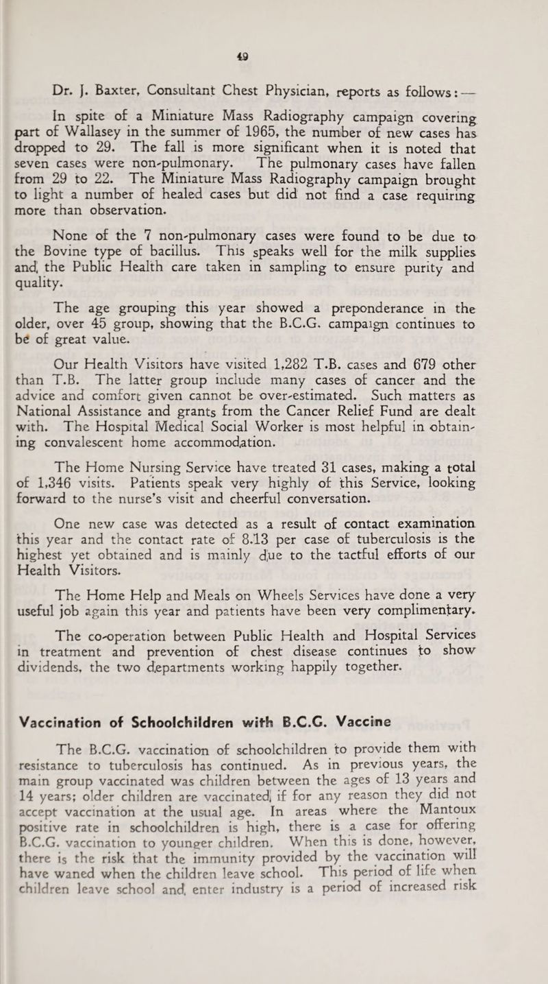 In spite of a Miniature Mass Radiography campaign covering part of Wallasey in the summer of 1965, the number of new cases has dropped to 29. The fall is more significant when it is noted that seven cases were non-pulmonary. The pulmonary cases have fallen from 29 to 22. The Miniature Mass Radiography campaign brought to light a number of healed cases but did not find a case requiring more than observation. None of the 7 non-pulmonary cases were found to be due to the Bovine type of bacillus. This speaks well for the milk supplies and, the Public Health care taken in sampling to ensure purity and quality. The age grouping this year showed a preponderance in the older, over 45 group, showing that the B.C.G. campaign continues to be of great value. Our Health Visitors have visited 1,282 T.B. cases and 679 other than T.B. The latter group include many cases of cancer and the advice and comfort given cannot be over-estimated. Such matters as National Assistance and grants from the Cancer Relief Fund are dealt with. The Hospital Medical Social Worker is most helpful in obtain¬ ing convalescent home accommodation. The Home Nursing Service have treated 31 cases, making a total of 1,346 visits. Patients speak very highly of this Service, looking forward to the nurse’s visit and cheerful conversation. One new case was detected as a result of contact examination this year and the contact rate of 8.13 per case of tuberculosis is the highest yet obtained and is mainly d,ue to the tactful efforts of our Health Visitors. The Home Help and Meals on Wheels Services have done a very useful job again this year and patients have been very complimentary. The co-operation between Public Health and Hospital Services in treatment and prevention of chest disease continues to show dividends, the two departments working happily together. Vaccination of Schoolchildren with B.C.C. Vaccine The B.C.G. vaccination of schoolchildren to provide them with resistance to tuberculosis has continued. As in previous years, the main group vaccinated was children between the ages of 13 years and 14 years; older children are vaccinated, if for any reason they did not accept vaccination at the usual age. In areas where the Mantoux positive rate in schoolchildren is high, there is a case for offering B.C.G. vaccination to youneer children. When this is done, however, there is the risk that the immunity provided by the vaccination will have waned when the children leave school. This period of life when children leave school and. enter industry is a period of increased risk