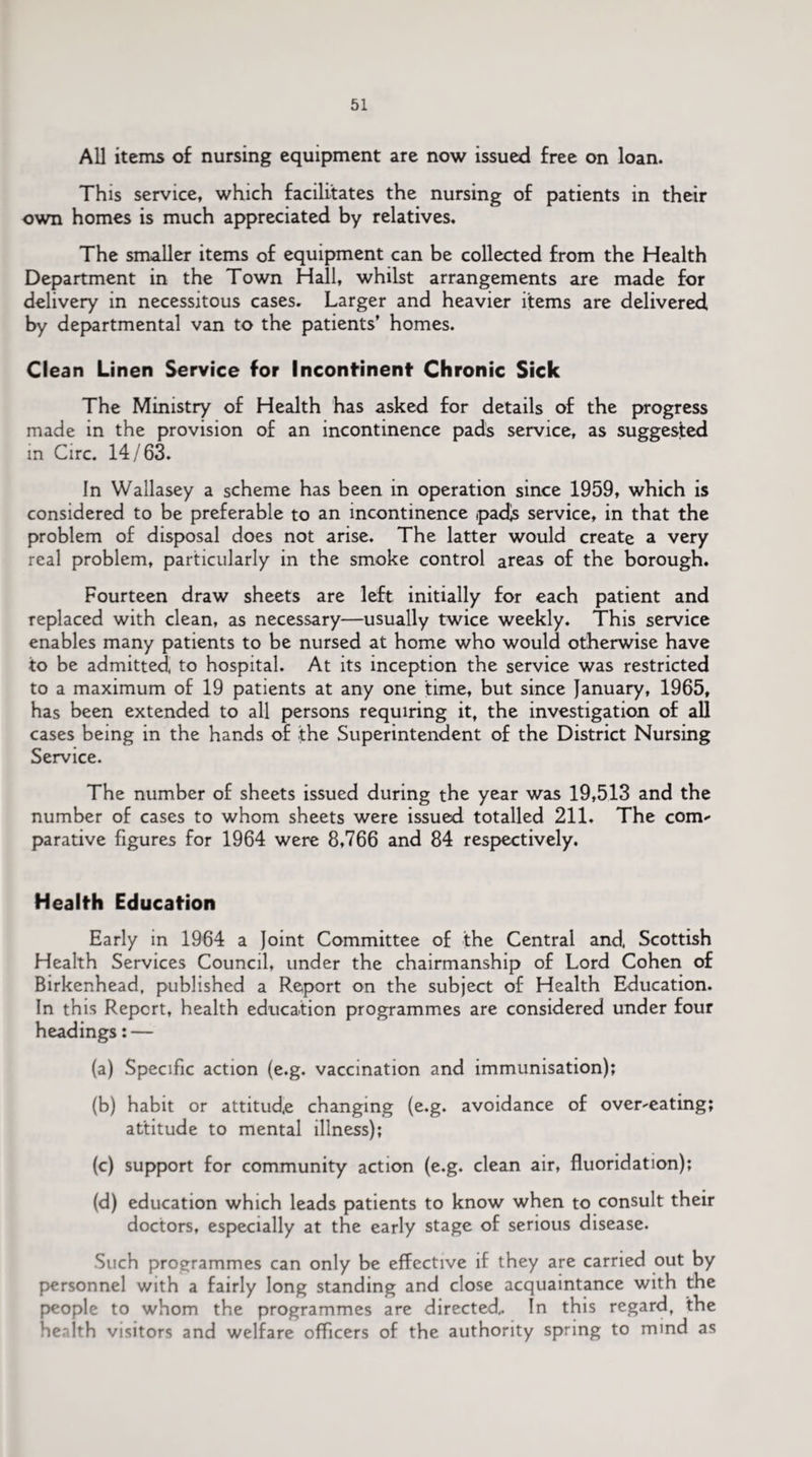 All items of nursing equipment are now issued free on loan. This service, which facilitates the nursing of patients in their own homes is much appreciated by relatives. The smaller items of equipment can be collected from the Health Department in the Town Hall, whilst arrangements are made for delivery in necessitous cases. Larger and heavier items are delivered by departmental van to the patients’ homes. Clean Linen Service for Incontinent Chronic Sick The Ministry of Health has asked for details of the progress made in the provision of an incontinence pads service, as suggested in Circ. 14/63. In Wallasey a scheme has been in operation since 1959, which is considered to be preferable to an incontinence ipadjs service, in that the problem of disposal does not arise. The latter would create a very real problem, particularly in the smoke control areas of the borough. Fourteen draw sheets are left initially for each patient and replaced with clean, as necessary—usually twice weekly. This service enables many patients to be nursed at home who would otherwise have to be admitted, to hospital. At its inception the service was restricted to a maximum of 19 patients at any one time, but since January, 1965, has been extended to all persons requiring it, the investigation of all cases being in the hands of the Superintendent of the District Nursing Service. The number of sheets issued during the year was 19,513 and the number of cases to whom sheets were issued totalled 211. The com*- parative figures for 1964 were 8,766 and 84 respectively. Health Education Early in 1964 a Joint Committee of the Central and, Scottish Health Services Council, under the chairmanship of Lord Cohen of Birkenhead, published a Report on the subject of Health Education. In this Report, health education programmes are considered under four headings: — (a) Specific action (e.g. vaccination and immunisation); (b) habit or attitude changing (e.g. avoidance of overheating; attitude to mental illness); (c) support for community action (e.g. clean air, fluoridation); (d) education which leads patients to know when to consult their doctors, especially at the early stage of serious disease. Such programmes can only be effective if they are carried out by personnel with a fairly long standing and close acquaintance with the people to whom the programmes are directed. In this regard, the health visitors and welfare officers of the authority spring to mind as