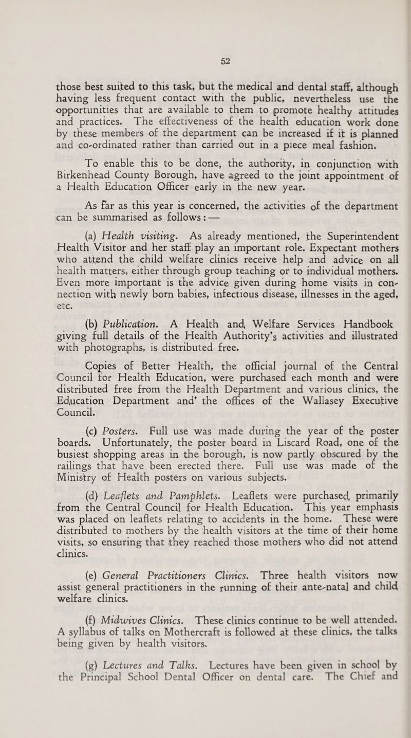 those best suited to this task, but the medical and dental staff, although having less frequent contact with the public, nevertheless use the opportunities that are available to them to promote healthy attitudes and practices. The effectiveness of the health education work done by these members of the department can be increased if it is planned and co-ordinated rather than carried out in a piece meal fashion. To enable this to be done, the authority, in conjunction with Birkenhead County Borough, have agreed to the joint appointment of a Health Education Officer early in the new year. As Far as this year is concerned, the activities of the department can be summarised as follows: — (a) Health visiting. As already mentioned, the Superintendent Health Visitor and her staff play an important role. Expectant mothers who attend the child welfare clinics receive help and advice on all health matters, either through group teaching or to individual mothers. Even more important is the advice given during home visits in con¬ nection with newly born babies, infectious disease, illnesses in the aged, etc. (b) Publication. A Health and Welfare Services Handbook giving full details of the Health Authority’s activities and illustrated with photographs, is distributed free. Copies of Better Health, the official journal of the Central Council for Health Education, were purchased each month and were distributed free from the Health Department and various clinics, the Education Department and’ the offices of the Wallasey Executive Council. (c) Posters. Full use was made during the year of the poster boards. Unfortunately, the poster board in Liscard Road, one of the busiest shopping areas in the borough, is now partly obscured by the railings that have been erected there. Full use was made of the Ministry of Health posters on various subjects. (d) Leaflets and Pamphlets. Leaflets were purchased, primarily from the Central Council for Health Education. This year emphasis was placed on leaflets relating to accidents in the home. These were distributed to mothers by the health visitors at the time of their home visits, so ensuring that they reached those mothers who did not attend clinics. (e) General Practitioners Clinics. Three health visitors now assist general practitioners in the running of their ante-natal and child welfare clinics. (f) Midwives Clinics. These clinics continue to be well attended. A syllabus of talks on Mothercraft is followed at these clinics, the talks being given by health visitors. (g) Lectures and Talks. Lectures have been given in school by the Principal School Dental Officer on dental care. The Chief and