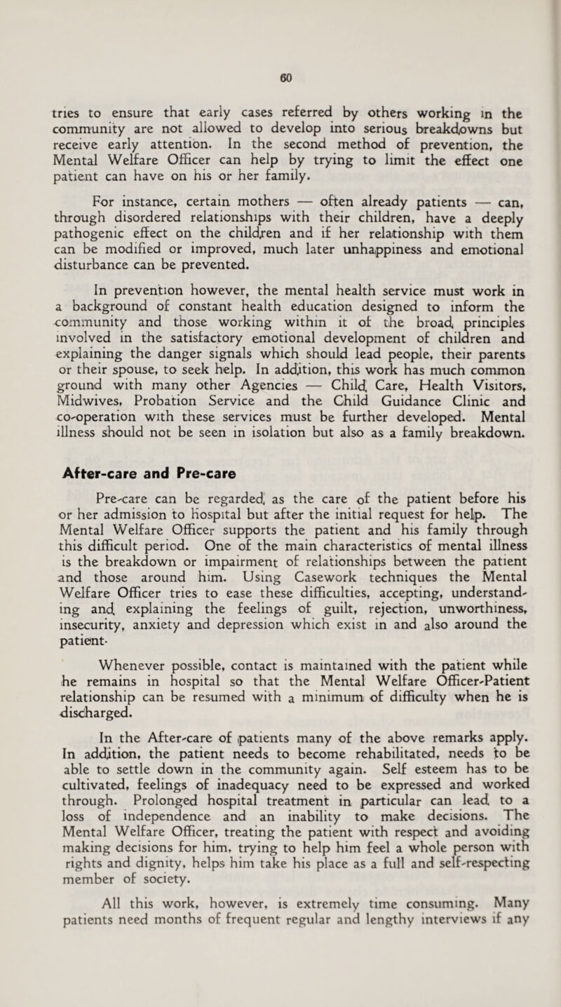 tries to ensure that early cases referred by others working in the community are not allowed to develop into serious breakdowns but receive early attention. In the second method of prevention, the Mental Welfare Officer can help by trying to limit the effect one patient can have on his or her family. For instance, certain mothers — often already patients — can, through disordered relationships with their children, have a deeply pathogenic effect on the children and if her relationship with them can be modified or improved, much later unhappiness and emotional disturbance can be prevented. In prevention however, the mental health service must work in a background of constant health education designed to inform the community and those working within it of the broad principles involved in the satisfactory emotional development of children and explaining the danger signals which should lead people, their parents or their spouse, to seek help. In addition, this work has much common ground with many other Agencies — Child, Care, Health Visitors, Midwives, Probation Service and the Child Guidance Clinic and co-operation with these services must be further developed. Mental illness should not be seen in isolation but also as a family breakdown. After-care and Pre-care Pre-care can be regarded, as the care of the patient before his or her admission to hospital but after the initial request for help. The Mental Welfare Officer supports the patient and his family through this difficult period. One of the main characteristics of mental illness is the breakdown or impairment of relationships between the patient and those around him. Using Casework techniques the Mental Welfare Officer tries to ease these difficulties, accepting, understand¬ ing and, explaining the feelings of guilt, rejection, unworthiness, insecurity, anxiety and depression which exist in and also around the patient- Whenever possible, contact is maintained with the patient while he remains in hospital so that the Mental Welfare Officer-Patient relationship can be resumed with a minimum of difficulty when he is discharged. In the After-care of .patients many of the above remarks apply. In addition, the patient needs to become rehabilitated, needs to be able to settle down in the community again. Self esteem has to be cultivated, feelings of inadequacy need to be expressed and worked through. Prolonged hospital treatment in particular can lead to a loss of independence and an inability to make decisions. The Mental Welfare Officer, treating the patient with respect and avoiding making decisions for him, trying to help him feel a whole person with rights and dignity, helps him take his place as a full and self-respecting member of society. All this work, however, is extremely time consuming. Many patients need months of frequent regular and lengthy interviews if any