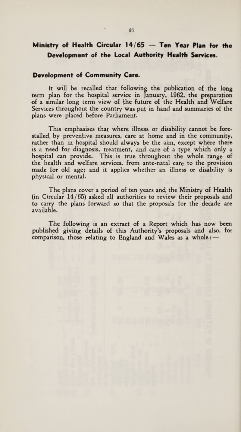 6f) Ministry of Health Circular 14/65 — Ten Year Plan for the Development of the Local Authority Health Services. Development of Community Care. It will be recalled that following the publication of the long term plan for the hospital service in January, 1962, the preparation of a similar long term view of the future of the Health and Welfare Services throughout the country was put in hand and summaries of the plans were placed before Parliament. This emphasises that where illness or disability cannot be fore¬ stalled by preventive measures, care at home and in the community, rather than in hospital should always be the aim, except where there is a need for diagnosis, treatment, and care of a type which only a hospital can provide. This is true throughout the whole range of the health and welfare services, from ante-natal care to the provision made for old age; and it applies whether an illness or disability is physical or mental. The plans cover a ,period of ten years and the Ministry of Health (in Circular 14/65) asked all authorities to review their proposals and to carry the plans forward so that the proposals for the decade are available. The following is an extract of a Report which has now been published giving details of this Authority’s proposals and also, for comparison, those relating to England and Wales as a whole: —