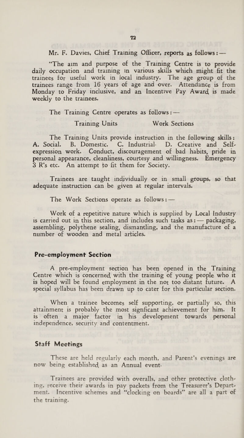 Mr. F. Davies, Chief Training Officer, reports as follows: — “The aim and purpose of the Training Centre is to provide daily occupation and training in various skills which might fit the trainees for useful work in local industry. The age group of the trainees range from 16 years of age and over. Attendance is from Monday to Friday inclusive, and an Incentive Pay Award, is made weekly to the trainees. The Training Centre operates as follows: — Training Units Work Sections The Training Units provide instruction in the following skills: A. Social. B. Domestic. C. Industrial- D. Creative and Self- expression work. Conduct, discouragement of bad habits, pride in personal appearance, cleanliness, courtesy and willingness. Emergency 3 R’s etc. An attempt to fit them for Society. Trainees are taught individually or in small groups, so that adequate instruction can be given at regular intervals. The Work Sections operate as follows: — Work of a repetitive nature which is supplied by Local Industry is carried out in this section, and includes such tasks as: — packaging, assembling, polythene sealing, dismantling, and the manufacture of a number of wooden and metal articles. Pre-employment Section A pre-employment section has been opened in the Training Centre which is concerned, with the training of young people who it is hoped will be found employment in the not too distant future. A special syllabus has been drawn up to cater for this particular section. When a trainee becomes self supporting, or partially so, this attainment is probably the most signficant achievement for him. It is often a major factor in his development towards personal independence, security and contentment. Staff Meetings These are held regularly each month, and Parent’s evenings are now being established, as an Annual event- Trainees are provided with overalls, and other protective cloth¬ ing, receive their awards in pay packets from the Treasurer’s Depart¬ ment. Incentive schemes and “clocking on hoards” are all a part of the training.