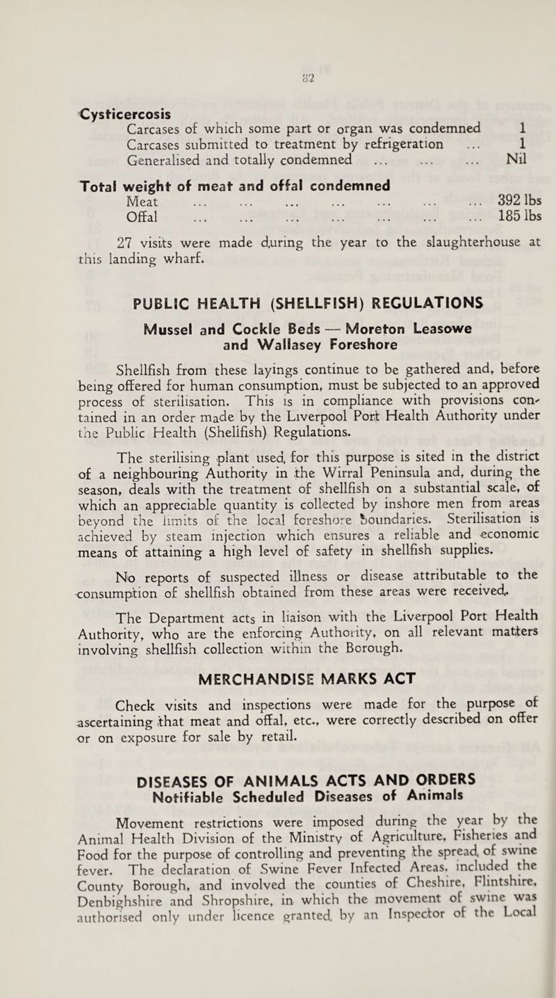 Cysticercosis Carcases of which some part or organ was condemned 1 Carcases submitted to treatment by refrigeration ... 1 Generalised and totally condemned ... ... ... Nil Total weight of meat and offal condemned Meat . 392 lbs Offal ... ... . . 185 lbs 27 visits were made d.uring the year to the slaughterhouse at this landing wharf. PUBLIC HEALTH (SHELLFISH) REGULATIONS Mussel and Cockle Beds — Moreton Leasowe and Wallasey Foreshore Shellfish from these layings continue to be gathered and, before being offered for human consumption, must be subjected to an approved process of sterilisation. This is in compliance with provisions con tained in an order made by the Liverpool Port Health Authority under the Public Health (Shellfish) Regulations. The sterilising plant used, for this purpose is sited in the district of a neighbouring Authority in .the Wirral Peninsula and, during the season, deals with the treatment of shellfish on a substantial scale, of which an appreciable quantity is collected by inshore men from areas beyond the limits of the local foreshore boundaries. Sterilisation is achieved by steam injection which ensures a reliable and economic means of attaining a high level of safety in shellfish supplies. No reports of suspected illness or disease attributable to the •consumption of shellfish obtained from these areas were received The Department acts in liaison with the Liverpool Port Health Authority, who are the enforcing Authority, on all relevant matters involving shellfish collection within the Borough. MERCHANDISE MARKS ACT Check visits and inspections were made for the purpose of ascertaining that meat and offal, etc., were correctly described on offer or on exposure for sale by retail. DISEASES OF ANIMALS ACTS AND ORDERS Notifiable Scheduled Diseases of Animals Movement restrictions were imposed during the year by the Animal Health Division of the Ministry of Agriculture, Fisheries and Food for the purpose of controlling and preventing the spread, of swine fever. The declaration of Swine Fever Infected Areas, included the County Borough, and involved the counties of Cheshire, Flintshire, Denbighshire and Shropshire, in which the movement of swine was authorised only under licence granted, by an Inspector of the Local