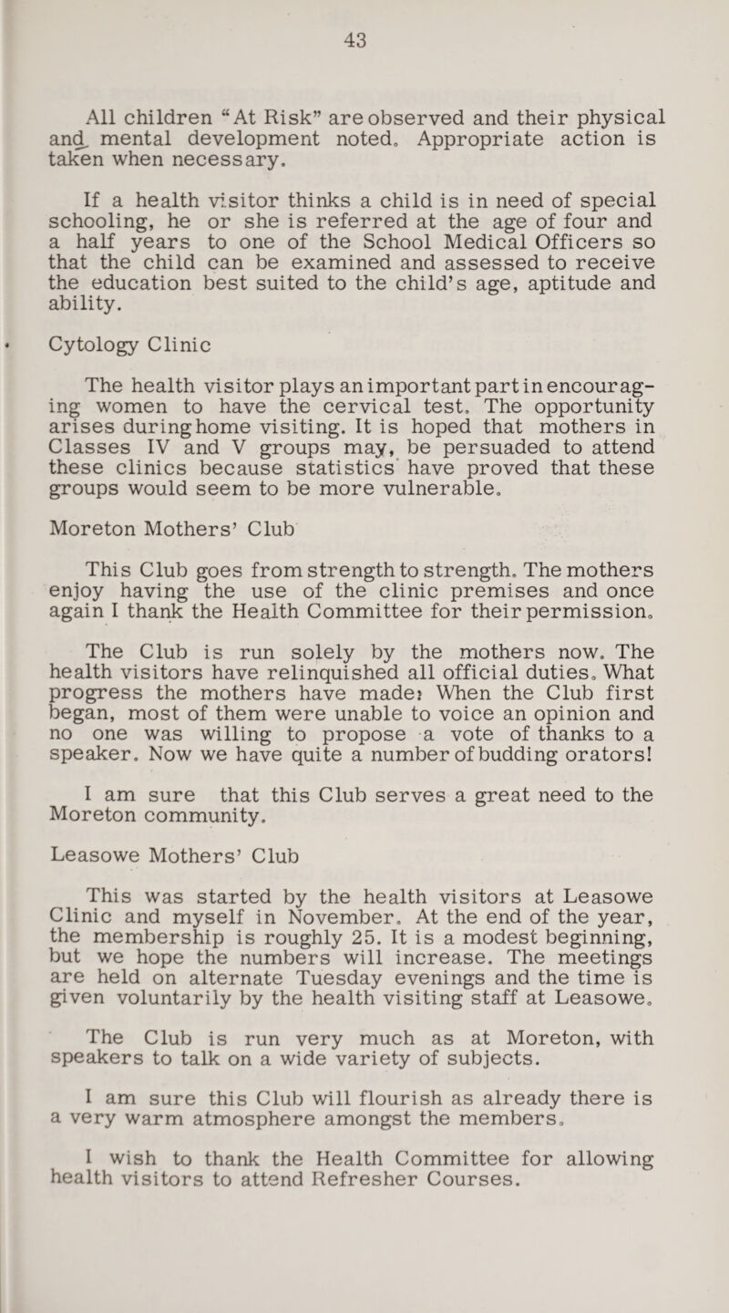 All children “At Risk” are observed and their physical and. mental development noted. Appropriate action is taken when necessary. If a health visitor thinks a child is in need of special schooling, he or she is referred at the age of four and a half years to one of the School Medical Officers so that the child can be examined and assessed to receive the education best suited to the child’s age, aptitude and ability. Cytology Clinic The health visitor plays an important part in encourag¬ ing women to have the cervical test. The opportunity arises during home visiting. It is hoped that mothers in Classes IV and V groups may, be persuaded to attend these clinics because statistics have proved that these groups would seem to be more vulnerable. Moreton Mothers’ Club This Club goes from strength to strength. The mothers enjoy having the use of the clinic premises and once again I thank the Health Committee for their permission. The Club is run solely by the mothers now. The health visitors have relinquished all official duties. What progress the mothers have made? When the Club first began, most of them were unable to voice an opinion and no one was willing to propose a vote of thanks to a speaker. Now we have quite a number of budding orators! I am sure that this Club serves a great need to the Moreton community. Leasowe Mothers’ Club This was started by the health visitors at Leasowe Clinic and myself in November. At the end of the year, the membership is roughly 25. It is a modest beginning, but we hope the numbers will increase. The meetings are held on alternate Tuesday evenings and the time is given voluntarily by the health visiting staff at Leasowe. The Club is run very much as at Moreton, with speakers to talk on a wide variety of subjects. I am sure this Club will flourish as already there is a very warm atmosphere amongst the members. I wish to thank the Health Committee for allowing health visitors to attend Refresher Courses.