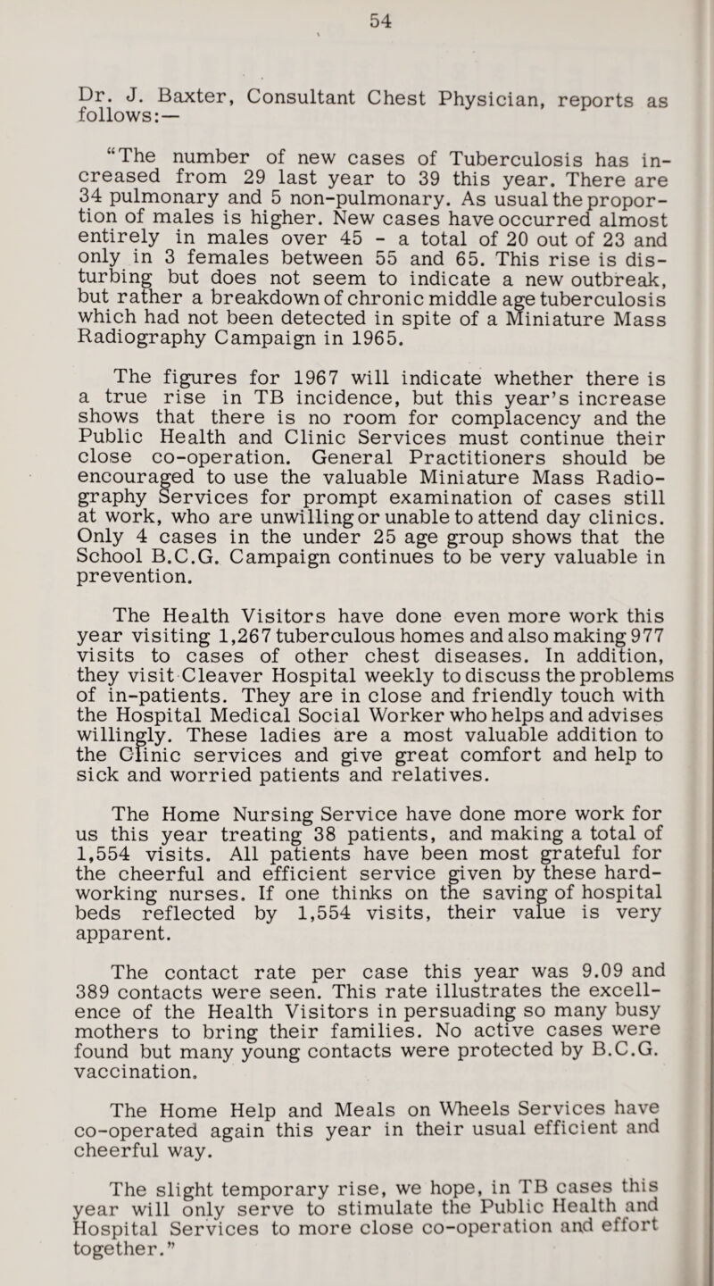 Dr. J. Baxter, Consultant Chest Physician, reports as follows: — “The number of new cases of Tuberculosis has in¬ creased from 29 last year to 39 this year. There are 34 pulmonary and 5 non-pulmonary. As usual the propor¬ tion of males is higher. New cases have occurred almost entirely in males over 45 - a total of 20 out of 23 and only in 3 females between 55 and 65. This rise is dis¬ turbing but does not seem to indicate a new outbreak, but rather a breakdown of chronic middle age tuberculosis which had not been detected in spite of a Miniature Mass Radiography Campaign in 1965. The figures for 1967 will indicate whether there is a true rise in TB incidence, but this year’s increase shows that there is no room for complacency and the Public Health and Clinic Services must continue their close co-operation. General Practitioners should be encouraged to use the valuable Miniature Mass Radio¬ graphy Services for prompt examination of cases still at work, who are unwilling or unable to attend day clinics. Only 4 cases in the under 25 age group shows that the School B.C.G. Campaign continues to be very valuable in prevention. The Health Visitors have done even more work this year visiting 1,267 tuberculous homes and also making 977 visits to cases of other chest diseases. In addition, they visit Cleaver Hospital weekly to discuss the problems of in-patients. They are in close and friendly touch with the Hospital Medical Social Worker who helps and advises willingly. These ladies are a most valuable addition to the CTinic services and give great comfort and help to sick and worried patients and relatives. The Home Nursing Service have done more work for us this year treating 38 patients, and making a total of 1,554 visits. All patients have been most grateful for the cheerful and efficient service given by these hard¬ working nurses. If one thinks on the saving of hospital beds reflected by 1,554 visits, their value is very apparent. The contact rate per case this year was 9.09 and 389 contacts were seen. This rate illustrates the excell¬ ence of the Health Visitors in persuading so many busy mothers to bring their families. No active cases were found but many young contacts were protected by B.C.G. vaccination. The Home Help and Meals on Wheels Services have co-operated again this year in their usual efficient and cheerful way. The slight temporary rise, we hope, in TB cases this year will only serve to stimulate the Public Health and Hospital Services to more close co-operation and effort together.”