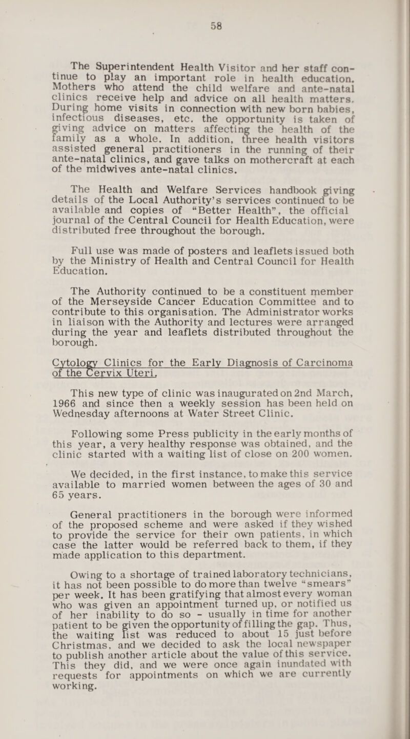 The Superintendent Health Visitor and her staff con¬ tinue to play an important role in health education. Mothers who attend the child welfare and ante-natal clinics receive help and advice on all health matters. During home visits in connection with new born babies, infectious diseases, etc. the opportunity is taken of giving advice on matters affecting the health of the family as a whole. In addition, three health visitors assisted general practitioners in the running of their ante-natal clinics, and gave talks on mothercraft at each of the midwives ante-natal clinics. The Health and Welfare Services handbook giving details of the Local Authority’s services conti nuedfto be available and copies of “Better Health”, the official journal of the Central Council for Health Education, were distributed free throughout the borough. Full use was made of posters and leaflets issued both by the Ministry of Health and Central Council for Health Education. The Authority continued to be a constituent member of the Merseyside Cancer Education Committee and to contribute to this organisation. The Administrator works in liaison with the Authority and lectures were arranged during the year and leaflets distributed throughout the borough. Cytology Clinics for the Early Diagnosis of Carcinoma of the Cervix Uteri. This new type of clinic was inaugurated on 2nd March, 1966 and since then a weekly session has been held on Wednesday afternoons at W'ater Street Clinic. Following some Press publicity in the early months of this year, a very healthy response was obtained, and the clinic started with a waiting list of close on 200 women. We decided, in the first instance, to make this service available to married women between the ages of 30 and 65 years. General practitioners in the borough were informed of the proposed scheme and were asked if they wished to provide the service for their own patients, in which case the latter would be referred back to them, if they made application to this department. Owing to a shortage of trained laboratory technicians, it has not been possible to do more than twelve “smears per week. It has been gratifying that almost every woman who was given an appointment turned up, or notified us of her inability to do so - usually in time for another patient to be given the opportunity of filling the gap. Thus, the waiting list was reduced to about 15 just before Christmas, and we decided to ask the local newspaper to publish another article about the value of this service. This they did, and we were once again inundated with requests for appointments on which we are currently working.
