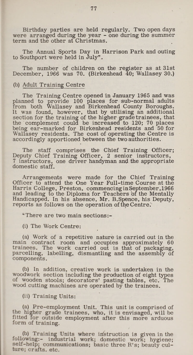 Birthday parties are held regularly. Two open days were arranged during the year - one during the summer term and the other at Christmas. The Annual Sports Day in Harrison Park and outing to Southport were held in July”. The number of children on the register as at 31st December, 1966 was 70. (Birkenhead 40; Wallasey 30.) (b) Adult Training Centre The Training Centre opened in January 1965 and was planned to provide 100 places for sub-normal adults from both Wallasey and Birkenhead County Boroughs. It was found, however, that by utilising an additional section for the training of the higher grade trainees, that the complement could be increased to 120; 70 places being ear-marked for Birkenhead residents and 50 for Wallasey residents. The cost of operating the Centre is accordingly apportioned between the two authorities. The staff comprises the Chief Training Officer; Deputy Chief Training Officer, 2 senior instructors, 7 instructors, one driver handyman and the appropriate domestic staff. Arrangements were made for the Chief Training Officer to attend the One Year Full-time Course at the Harris College, Preston, commencing in September, 1966 and leading to the Diploma for Teachers of the Mentally Handicapped. In his absence, Mr. B.Spence, his Deputy, reports as follows on the operation of the Centre.*' “There are two main sections:- (i) The Work Centre: (a) Work of a repetitive nature is carried out in the main contract room and occupies approximately 60 trainees. The work carried out is that of packaging, parcelling, labelling, dismantling and the assembly of components. (b) In addition, creative work is undertaken in the woodwork section including the production of eight types of wooden stools; decorators’ pasting tables, etc. The wood cutting machines are operated by the trainees. (ii) Training Units: (a) Pre-employment Unit. This unit is comprised of the higher grade trainees, who, it is envisaged, will be fitted for outside employment after this more arduous form of training. (b) Training Units where instruction is given in the following:- inaustrial work; domestic worE; hygiene; self-help; communications; basic three R’s; beauty cul¬ ture; crafts, etc.