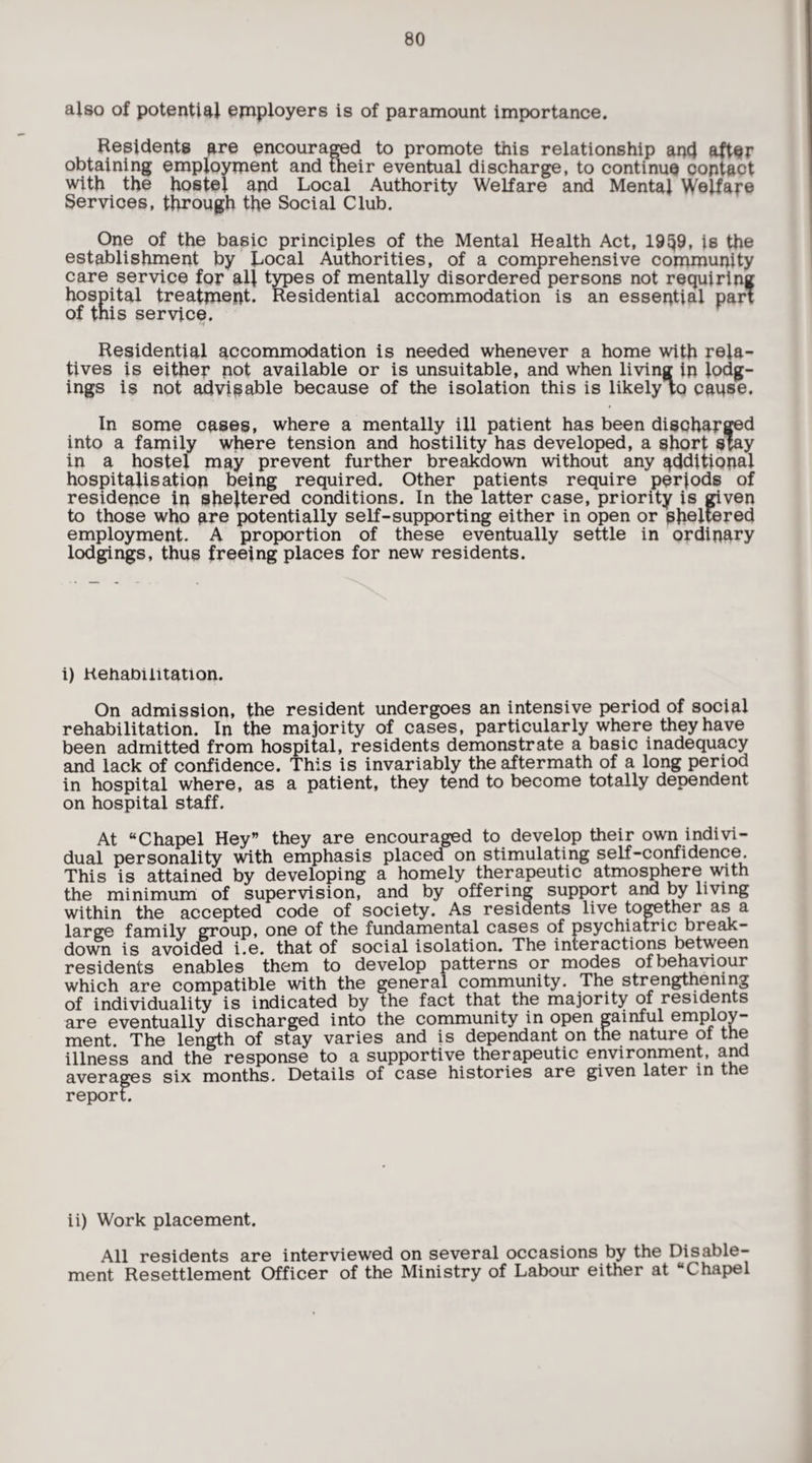 also of potential employers is of paramount importance. Residents are encouraged to promote this relationship and after obtaining employment and their eventual discharge, to continue contact with the hostel and Local Authority Welfare and Mental Welfare Services, through the Social Club. One of the basic principles of the Mental Health Act, 19§9, is the establishment by Local Authorities, of a comprehensive community care service for all types of mentally disordered persons not requiring hospital treatment. Residential accommodation is an essential pari of this service. Residential accommodation is needed whenever a home with rela¬ tives is either not available or is unsuitable, and when living in lodg¬ ings is not advisable because of the isolation this is likely iq cause. In some cases, where a mentally ill patient has been discharged into a family where tension and hostility has developed, a short stay in a hostel may prevent further breakdown without any additional hospitalisation being required. Other patients require perjods of residence in sheltered conditions. In the latter case, priority is given to those who are potentially self-supporting either in open or sheltered employment. A proportion of these eventually settle in ordinary lodgings, thus freeing places for new residents. i) Rehabilitation. On admission, the resident undergoes an intensive period of social rehabilitation. In the majority of cases, particularly where they have been admitted from hospital, residents demonstrate a basic inadequacy and lack of confidence. This is invariably the aftermath of a long period in hospital where, as a patient, they tend to become totally dependent on hospital staff. At “Chapel Hey” they are encouraged to develop their own indivi¬ dual personality with emphasis placed on stimulating self-confidence. This is attained by developing a homely therapeutic atmosphere with the minimum of supervision, and by offering support and by living within the accepted code of society. As residents live together as a large family group, one of the fundamental cases of psychiatric break¬ down is avoided i.e. that of social isolation. The interactions between residents enables them to develop patterns or modes of behaviour which are compatible with the general community. The strengthening of individuality is indicated by the fact that the majority of residents are eventually discharged into the community in open gainful employ¬ ment. The length of stay varies and is dependant on the nature of the illness and the response to a supportive therapeutic environment, and averages six months. Details of case histories are given later in the report. ii) Work placement. All residents are interviewed on several occasions by the Disable¬ ment Resettlement Officer of the Ministry of Labour either at “Chapel