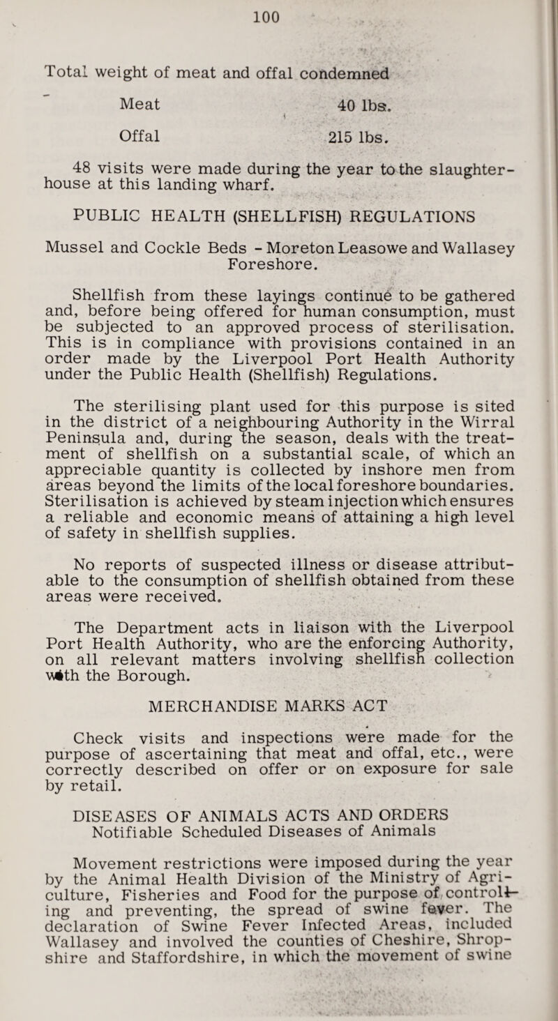 Total weight of meat and offal condemned Meat 40 lba. \ Offal 215 lbs. 48 visits were made during the year to the slaughter¬ house at this landing wharf. PUBLIC HEALTH (SHELLFISH) REGULATIONS Mussel and Cockle Beds - MoretonLeasowe and Wallasey Foreshore. Shellfish from these layings continue to be gathered and, before being offered for human consumption, must be subjected to an approved process of sterilisation. This is in compliance with provisions contained in an order made by the Liverpool Port Health Authority under the Public Health (Shellfish) Regulations. The sterilising plant used for this purpose is sited in the district of a neighbouring Authority in the Wirral Peninsula and, during the season, deals with the treat¬ ment of shellfish on a substantial scale, of which an appreciable quantity is collected by inshore men from areas beyond the limits of the local foreshore boundaries. Sterilisation is achieved by steam injection which ensures a reliable and economic means of attaining a high level of safety in shellfish supplies. No reports of suspected illness or disease attribut¬ able to the consumption of shellfish obtained from these areas were received. . ' 4 The Department acts in liaison with the Liverpool Port Health Authority, who are the enforcing Authority, on all relevant matters involving shellfish collection v4th the Borough. MERCHANDISE MARKS ACT 4 Check visits and inspections were made for the purpose of ascertaining that meat and offal, etc., were correctly described on offer or on exposure for sale by retail. DISEASES OF ANIMALS ACTS AND ORDERS Notifiable Scheduled Diseases of Animals Movement restrictions were imposed during the year by the Animal Health Division of the Ministry of Agri¬ culture, Fisheries and Food for the purpose of controll¬ ing and preventing, the spread of swine fever. The declaration of Swine Fever Infected Areas, included Wallasey and involved the counties of Cheshire, Shrop¬ shire and Staffordshire, in which the movement of swine