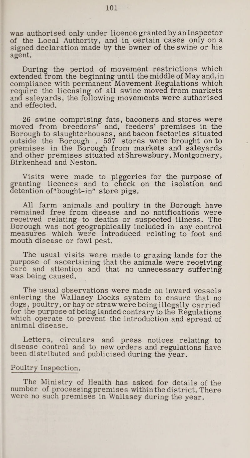 was authorised only under licence granted by an Inspector of the Local Authority, and in certain cases only on a signed declaration made by the owner of the swine or his agent. During the period of movement restrictions which extended from the beginning until the middle of May and,in compliance with permanent Movement Regulations which require the licensing of all swine moved from markets and saleyards, the following movements were authorised and effected. 26 swine comprising fats, baconers and stores were moved from breeders’ and, feeders’ premises in the Borough to slaughterhouses, and bacon factories situated outside the Borough . 597 stores were brought on to premises in the Borough from markets and saleyards and other premises situated at Shrewsbury, Montgomery, Birkenhead and Neston. Visits were made to piggeries for the purpose of granting licences and to check on the isolation and detention of”bought-in” store pigs. All farm animals and poultry in the Borough have remained free from disease and no notifications were received relating to deaths or suspected illness. The Borough was not geographically included in any control measures which were introduced relating to foot and mouth disease or fowl pest. The usual visits were made to grazing lands for the purpose of ascertaining that the animals were receiving care and attention and that no unnecessary suffering was being caused. The usual observations were made on inward vessels entering the Wallasey Docks system to ensure that no dogs, poultry, or hay or straw were being illegally carried for the purpose of being landed contrary to the Regulations which operate to prevent the introduction and spread of animal disease. Letters, circulars and press notices relating to disease control and to new orders and regulations have been distributed and publicised during the year. Poultry Inspection. The Ministry of Health has asked for details of the number of processingpremises within the district. There were no such premises in Wallasey during the year.