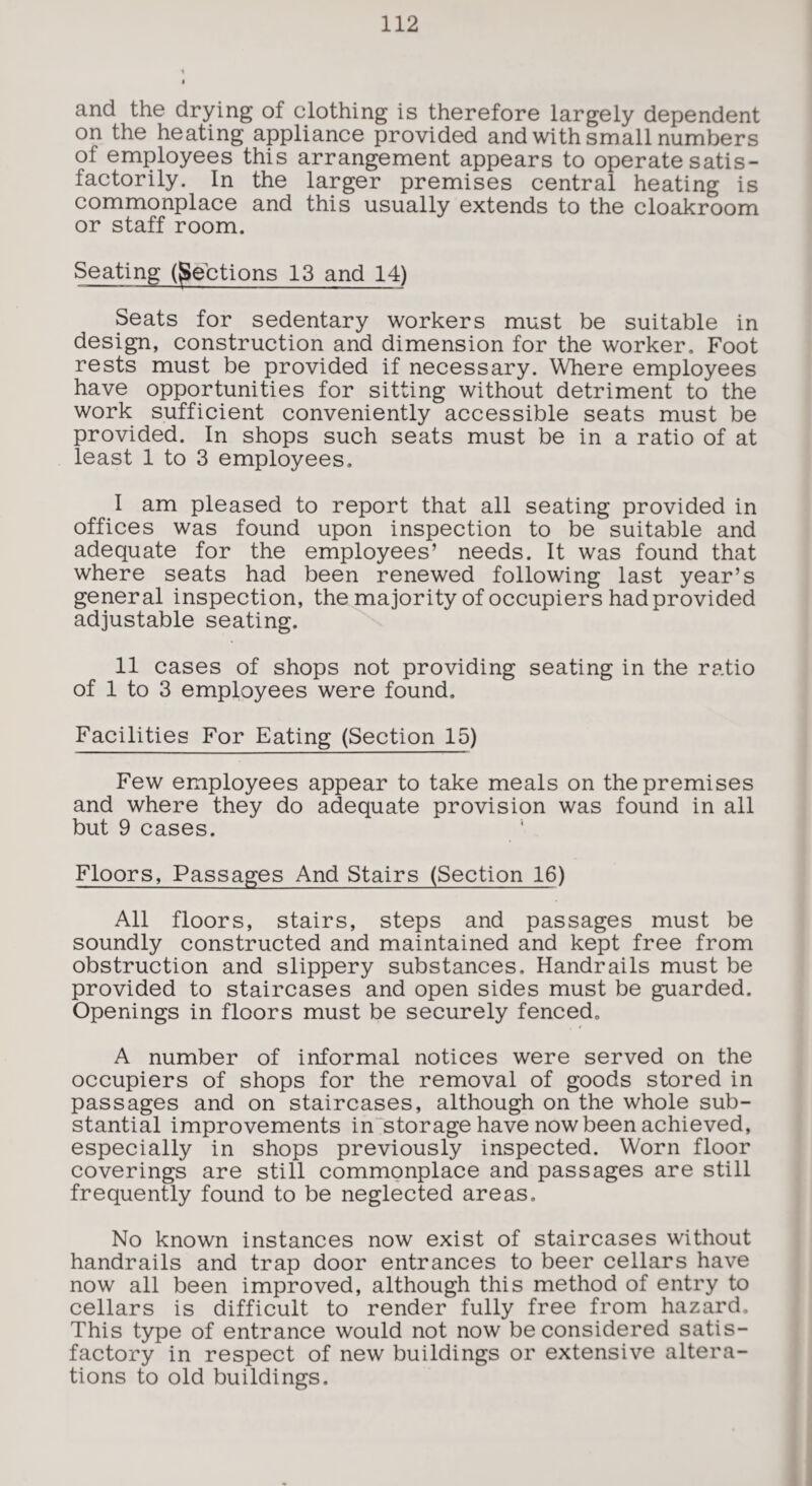 and the drying of clothing is therefore largely dependent on the heating appliance provided and with small numbers of employees this arrangement appears to operate satis¬ factorily. In the larger premises central heating is commonplace and this usually extends to the cloakroom or staff room. Seating (Sections 13 and 14) Seats for sedentary workers must be suitable in design, construction and dimension for the worker. Foot rests must be provided if necessary. Where employees have opportunities for sitting without detriment to the work sufficient conveniently accessible seats must be provided. In shops such seats must be in a ratio of at least 1 to 3 employees. I am pleased to report that all seating provided in offices was found upon inspection to be suitable and adequate for the employees’ needs. It was found that where seats had been renewed following last year’s general inspection, the majority of occupiers had provided adjustable seating. II cases of shops not providing seating in the ratio of 1 to 3 employees were found. Facilities For Eating (Section 15) Few employees appear to take meals on the premises and where they do adequate provision was found in all but 9 cases. Floors, Passages And Stairs (Section 16) All floors, stairs, steps and passages must be soundly constructed and maintained and kept free from obstruction and slippery substances. Handrails must be provided to staircases and open sides must be guarded. Openings in floors must be securely fenced. A number of informal notices were served on the occupiers of shops for the removal of goods stored in passages and on staircases, although on the whole sub¬ stantial improvements in storage have now been achieved, especially in shops previously inspected. Worn floor coverings are still commonplace and passages are still frequently found to be neglected areas. No known instances now exist of staircases without handrails and trap door entrances to beer cellars have now all been improved, although this method of entry to cellars is difficult to render fully free from hazard. This type of entrance would not now be considered satis¬ factory in respect of new buildings or extensive altera¬ tions to old buildings.