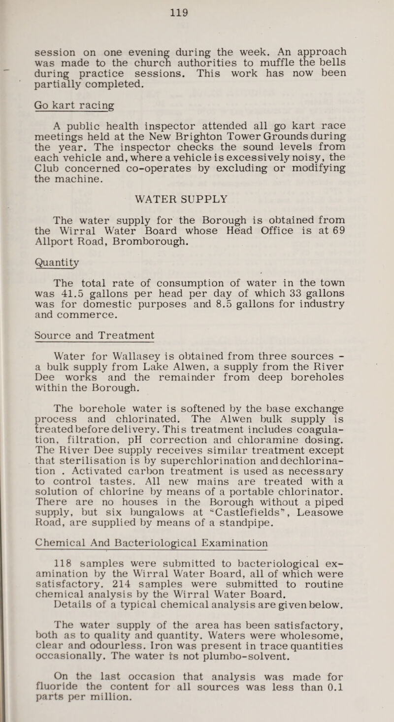 session on one evening during the week. An approach was made to the church authorities to muffle the bells during practice sessions. This work has now been partially completed. Go kart racing A public health inspector attended all go kart race meetings held at the New Brighton Tower Grounds during the year. The inspector checks the sound levels from each vehicle and, where a vehicle is excessively noisy, the Club concerned co-operates by excluding or modifying the machine. WATER SUPPLY The water supply for the Borough is obtained from the Wirral Water Board whose Head Office is at 69 Allport Road, Bromborough. Quantity The total rate of consumption of water in the town was 41.5 gallons per head per day of which 33 gallons was for domestic purposes and 8.5 gallons for industry and commerce. Source and Treatment Water for Wallasey is obtained from three sources - a bulk supply from Lake Alwen, a supply from the River Dee works and the remainder from deep boreholes within the Borough. The borehole water is softened by the base exchange process and chlorinated. The Alwen bulk supply is treated before delivery. This treatment includes coagula¬ tion, filtration, pH correction and chloramine dosing. The River Dee supply receives similar treatment except that sterilisation is by superchlorination and dechlorina¬ tion . Activated carbon treatment is used as necessary to control tastes. All new mains are treated with a solution of chlorine by means of a portable chlorinator. There are no houses in the Borough without a piped supply, but six bungalows at “Castlefields”, Leasowe Road, are supplied by means of a standpipe. Chemical And Bacteriological Examination 118 samples were submitted to bacteriological ex¬ amination by the Wirral Water Board, all of which were satisfactory. 214 samples were submitted to routine chemical analysis by the Wirral Water Board. Details of a typical chemical analysis are given below. The water supply of the area has been satisfactory, both as to quality and quantity. Waters were wholesome, clear and odourless. Iron was present in trace quantities occasionally. The water is not plumbo-solvent. On the last occasion that analysis was made for fluoride the content for all sources was less than 0.1 parts per million.