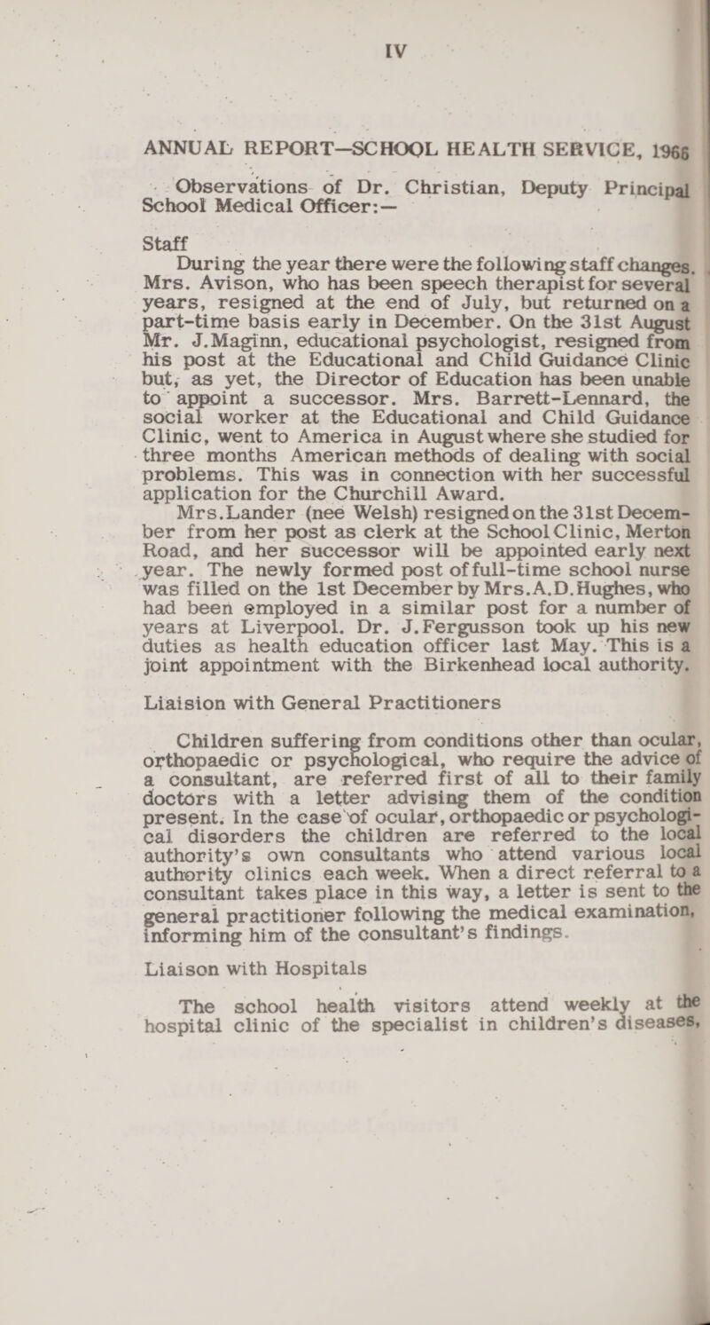 ANNUAL REPORT—SCHOOL HEALTH SERVICE, 1966 Observations of Dr. Christian, Deputy Principal School Medical Officer: — Staff During the year there were the following staff changes. Mrs. Avison, who has been speech therapist for several years, resigned at the end of July, but returned on a part-time basis early in December. On the 31st August Mr. J.Maginn, educational psychologist, resigned from his post at the Educational and Child Guidance Clinic but, as yet, the Director of Education has been unable to appoint a successor. Mrs. Barrett-Lennard, the social worker at the Educational and Child Guidance Clinic, went to America in August where she studied for three months American methods of dealing with social problems. This was in connection with her successful application for the Churchill Award. Mrs.Lander (nee Welsh) resigned on the 31st Decem¬ ber from her post as clerk at the School Clinic, Merton Road, and her successor will be appointed early next year. The newly formed post of full-time school nurse was filled on the 1st December by Mrs. A.D. Hughes, who had been employed in a similar post for a number of years at Liverpool. Dr. J.Fergusson took up his new duties as health education officer last May. This is a joint appointment with the Birkenhead local authority. Liaision with General Practitioners Children suffering from conditions other than ocular, orthopaedic or psycnological, who require the advice of a consultant, are referred first of all to their family doctors with a letter advising them of the condition present. In the ease^of ocular, orthopaedic or psychologi¬ cal disorders the children are referred to the local authority’s own consultants who attend various local authority clinics each week. When a direct referral to a consultant takes place in this way, a letter is sent to the general practitioner following the medical examination, informing him of the consultant’s findings. Liaison with Hospitals The school health visitors attend weekly at the hospital clinic of the specialist in children’s diseases,