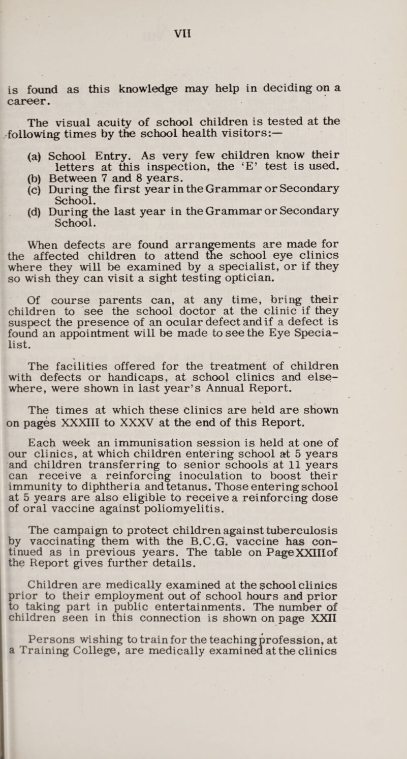 is found as this knowledge may help in deciding on a career. The visual acuity of school children is tested at the following times by the school health visitors:— (a) School Entry. As very few children know their letters at this inspection, the ‘E’ test is used. (b) Between 7 and 8 years. (c) During the first year in the Grammar or Secondary School. (d) During the last year in the Grammar or Secondary School. When defects are found arrangements are made for the affected children to attend the school eye clinics where they will be examined by a specialist, or if they so wish they can visit a sight testing optician. Of course parents can, at any time, bring their children to see the school doctor at the clinic if they suspect the presence of an ocular defect and if a defect is found an appointment will be made to see the Eye Specia¬ list. The facilities offered for the treatment of children with defects or handicaps, at school clinics and else¬ where, were shown in last year’s Annual Report. The times at which these clinics are held are shown on pages XXXIII to XXXV at the end of this Report. Each week an immunisation session is held at one of our clinics, at which children entering school at 5 years and children transferring to senior schools at 11 years can receive a reinforcing inoculation to boost their immunity to diphtheria and tetanus. Those entering school at 5 years are also eligible to receive a reinforcing dose of oral vaccine against poliomyelitis. The campaign to protect children against tuberculosis by vaccinating them with the B.C.G. vaccine has con¬ tinued as in previous years. The table on PageXXIIlof the Report gives further details. Children are medically examined at the school Clinics prior to their employment out of school hours and prior to taking part in public entertainments. The number of children seen in this connection is shown on page XXII Persons wishing to train for the teaching profession, at a Training College, are medically examined at the clinics