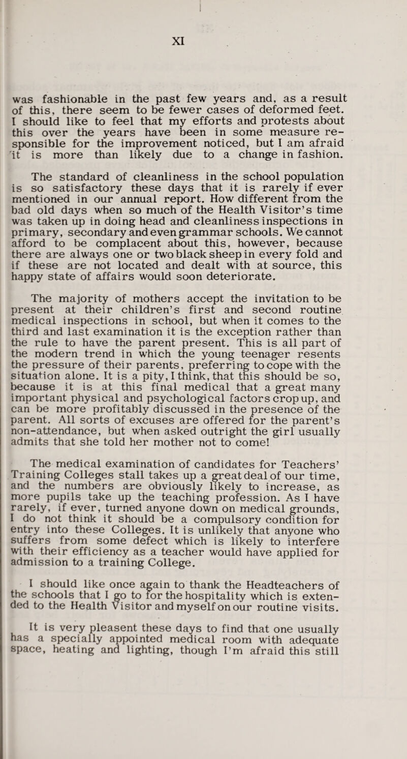was fashionable in the past few years and, as a result of this, there seem to be fewer cases of deformed feet. I should like to feel that my efforts and protests about this over the years have been in some measure re¬ sponsible for the improvement noticed, but I am afraid 'it is more than likely due to a change in fashion. The standard of cleanliness in the school population is so satisfactory these days that it is rarely if ever mentioned in our annual report. How different from the bad old days when so much of the Health Visitor’s time was taken up in doing head and cleanliness inspections in primary, secondary and even grammar schools. We cannot afford to be complacent about this, however, because there are always one or two black sheep in every fold and if these are not located and dealt with at source, this happy state of affairs would soon deteriorate. The majority of mothers accept the invitation to be present at their children’s first and second routine medical inspections in school, but when it comes to the third and last examination it is the exception rather than the rule to have the parent present. This is all part of the modern trend in wrhich the young teenager resents the pressure of their parents, preferring to cope with the situation alone. It is a pity, I think, that this should be so, because it is at this final medical that a great many important physical and psychological factors crop up, and can be more profitably discussed in the presence of the parent. All sorts of excuses are offered for the parent’s non-attendance, but when asked outright the girl usually admits that she told her mother not to come! The medical examination of candidates for Teachers’ Training Colleges stall takes up a great deal of our time, and the numbers are obviously likely to increase, as more pupils take up the teaching profession. As I have rarely, if ever, turned anyone down on medical grounds, I do not think it should be a compulsory condition for entry into these Colleges. It is unlikely that anyone who suffers from some defect which is likely to interfere with their efficiency as a teacher would have applied for admission to a training College. I should like once again to thank the Headteachers of the schools that I go to for the hospitality which is exten¬ ded to the Health Visitor and myself on our routine visits. It is very pleasent these days to find that one usually has a specially appointed medical room with adequate space, heating and lighting, though I’m afraid this still