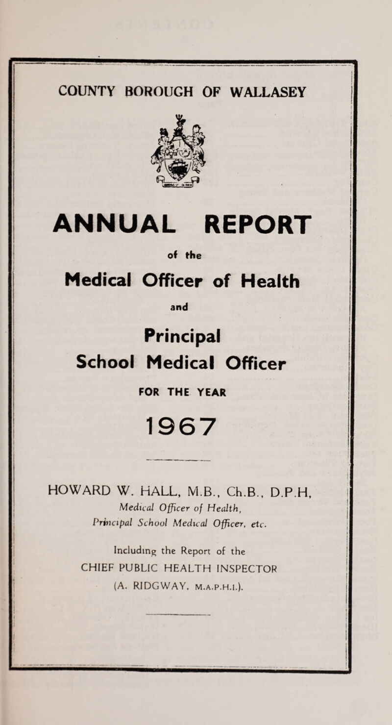 COUNTY BOROUGH OP WALLASEY ANNUAL REPORT of the Medical Officer of Health and Principal School Medical Officer FOR THE YEAR HOWARD W. HALL, M.B., Ch.B., D.P.H, Medical Officer of Health, Prhu'if)al School Medical Officer, etc. Including the Report of the CHIEF PUBLIC HEALTH INSPECTOR (A. RIDGWAY. M.A.P.H.I.).