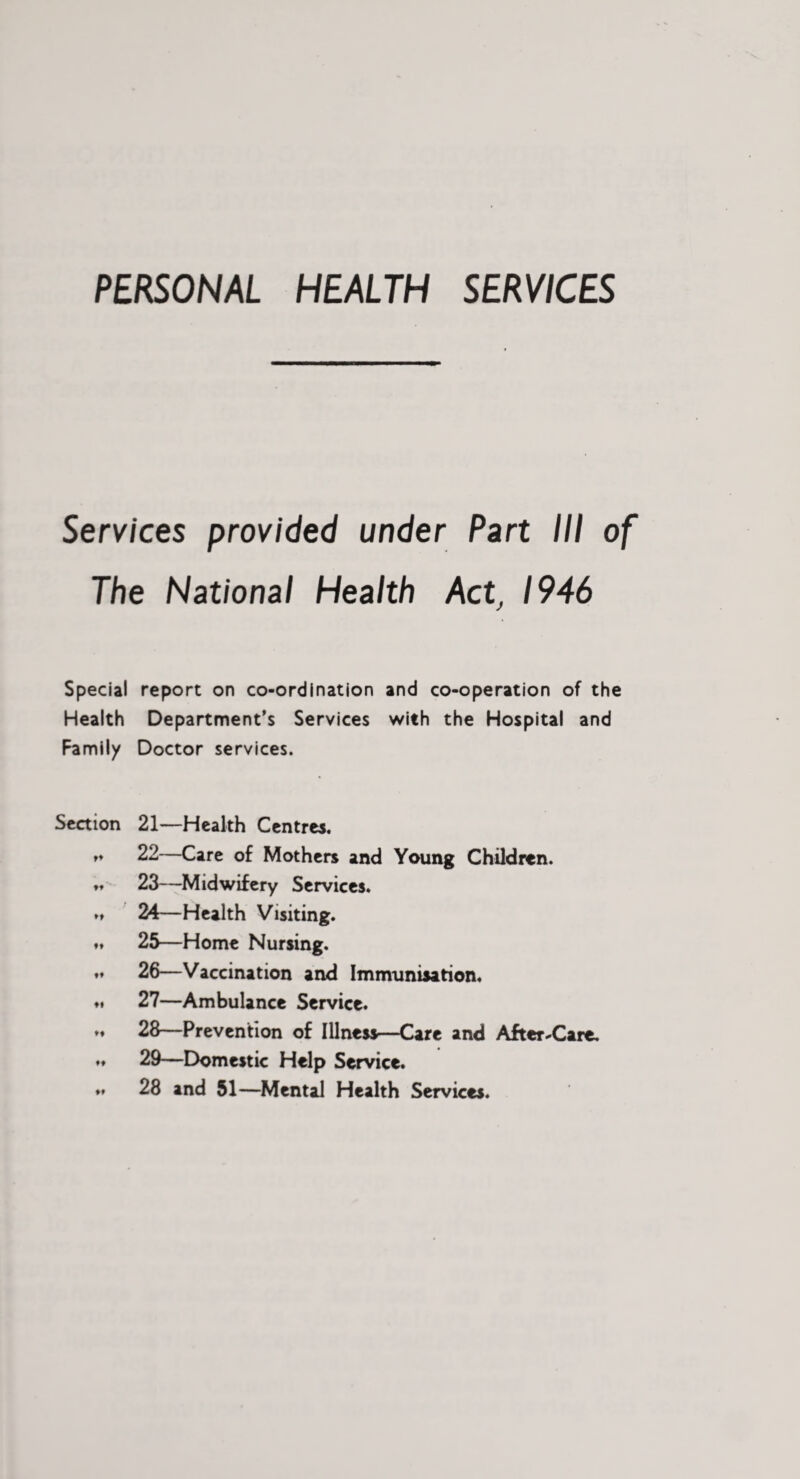 PERSONAL HEALTH SERVICES Services provided under Part III of The National Health Act, 1946 Special report on co-ordination and co-operation of the Health Department’s Services with the Hospital and Family Doctor services. Section 21—Health Centres. rt 22—Care of Mothers and Young Children. ♦♦ 23—Midwifery Services. »♦ 24—Health Visiting, f* 25—Home Nursing. ,t 26—Vaccination and Immunisation. ♦# 27—Ambulance Service. .♦ 28—Prevention of Illness—Care and After^'Care. 29—Domestic Help Service. ♦. 28 and 51—Mental Health Services.