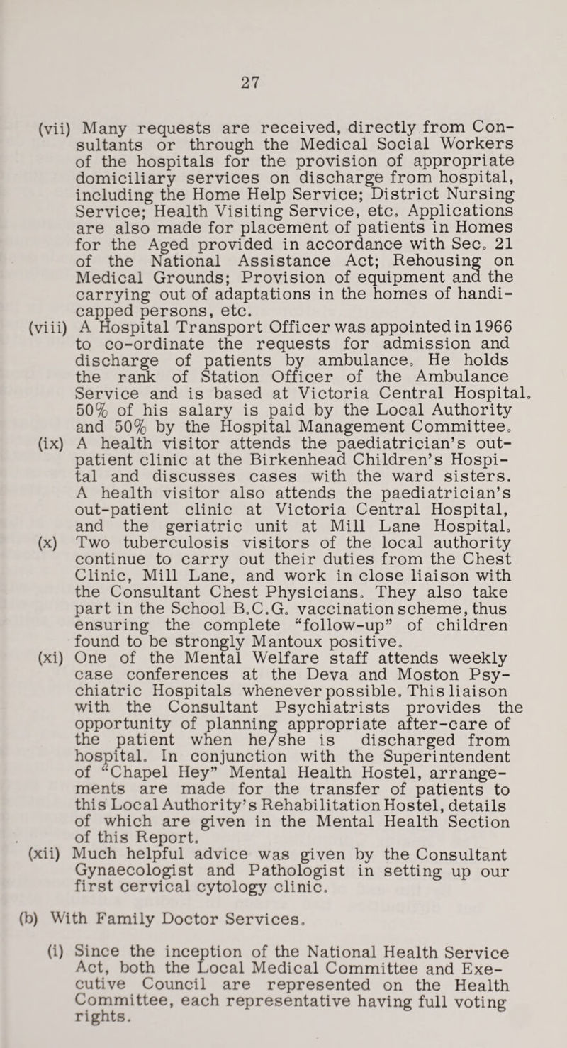 (vii) Many requests are received, directly from Con¬ sultants or through the Medical Social Workers of the hospitals for the provision of appropriate domiciliary services on discharge from hospital, including the Home Help Service; District Nursing Service; Health Visiting Service, etc. Applications are also made for placement of patients in Homes for the Aged provided in accordance with Sec, 21 of the National Assistance Act; Rehousing on Medical Grounds; Provision of equipment and the carrying out of adaptations in the homes of handi¬ capped persons, etc. (viii) A Hospital Transport Officer was appointed in 1966 to co-ordinate the requests for admission and discharge of patients by ambulance. He holds the rank of Station Officer of the Ambulance Service and is based at Victoria Central Hospital, 50% of his salary is paid by the Local Authority and 50% by the Hospital Management Committee, (ix) A health visitor attends the paediatrician’s out¬ patient clinic at the Birkenhead Children’s Hospi¬ tal and discusses cases with the ward sisters. A health visitor also attends the paediatrician’s out-patient clinic at Victoria Central Hospital, and the geriatric unit at Mill Lane Hospital, (x) Two tuberculosis visitors of the local authority continue to carry out their duties from the Chest Clinic, Mill Lane, and work in close liaison with the Consultant Chest Physicians, They also take part in the School B.C.G, vaccination scheme, thus ensuring the complete “follow-up” of children found to be strongly Mantoux positive, (xi) One of the Mental Welfare staff attends weekly case conferences at the Deva and Moston Psy¬ chiatric Hospitals whenever possible. This liaison with the Consultant Psychiatrists provides the opportunity of planning appropriate after-care of the patient when he/she is discharged from hospital. In conjunction with the Superintendent of “Chapel Hey” Mental Health Hostel, arrange¬ ments are made for the transfer of patients to this Local Authority’s Rehabilitation Hostel, details of which are given in the Mental Health Section of this Report. (xii) Much helpful advice was given by the Consultant Gynaecologist and Pathologist in setting up our first cervical cytology clinic. (b) With Family Doctor Services, (i) Since the inception of the National Health Service Act, both the Local Medical Committee and Exe¬ cutive Council are represented on the Health Committee, each representative having full voting rights.