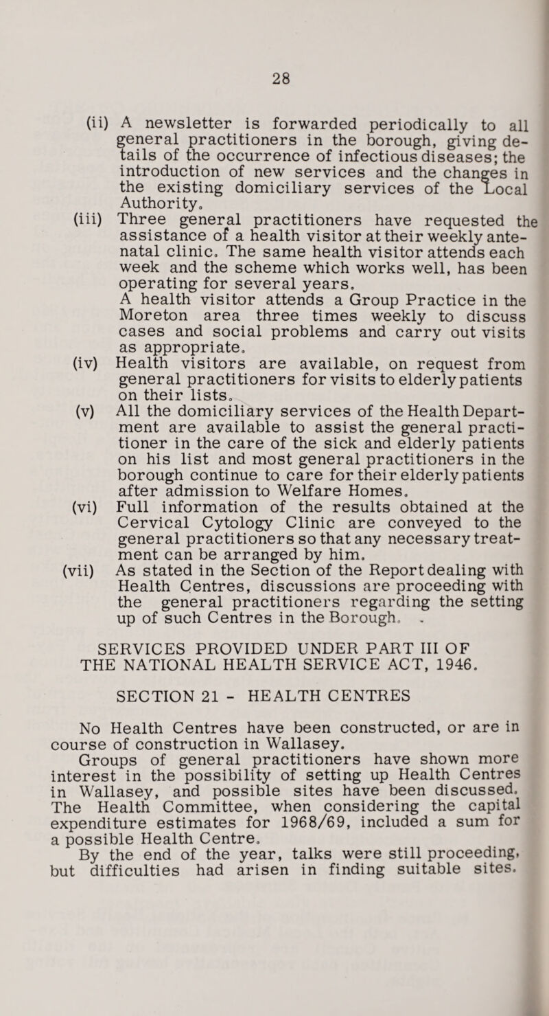 (ii) A newsletter is forwarded periodically to all general practitioners in the borough, giving de¬ tails of the occurrence of infectious diseases; the introduction of new services and the changes in the existing domiciliary services of the Local Authority, (iii) Three general practitioners have requested the assistance of a health visitor at their weekly ante¬ natal clinic. The same health visitor attends each week and the scheme which works well, has been operating for several years. A health visitor attends a Group Practice in the Moreton area three times weekly to discuss cases and social problems and carry out visits as appropriate, (iv) Health visitors are available, on request from general practitioners for visits to elderly patients on their lists, (v) All the domiciliary services of the Health Depart¬ ment are available to assist the general practi¬ tioner in the care of the sick and elderly patients on his list and most general practitioners in the borough continue to care for their elderly patients after admission to Welfare Homes. (vi) Full information of the results obtained at the Cervical Cytology Clinic are conveyed to the general practitioners so that any necessary treat¬ ment can be arranged by him. (vii) As stated in the Section of the Report dealing with Health Centres, discussions are proceeding with the general practitioners regarding the setting up of such Centres in the Borough. , SERVICES PROVIDED UNDER PART III OF THE NATIONAL HEALTH SERVICE ACT, 1946. SECTION 21 - HEALTH CENTRES No Health Centres have been constructed, or are in course of construction in Wallasey. Groups of general practitioners have shown more interest in the possibility of setting up Health Centres in Wallasey, and possible sites have been discussed. The Health Committee, when considering the capital expenditure estimates for 1968/69, included a sum for a possible Health Centre, By the end of the year, talks were still proceeding, but difficulties had arisen in finding suitable sites.