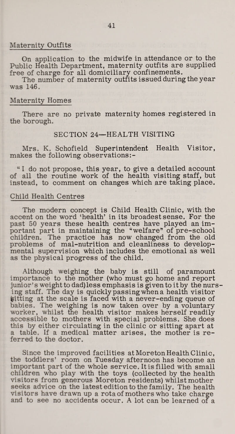 Maternity Outfits On application to the midwife in attendance or to the Public Health Department, maternity outfits are supplied free of charge for all domiciliary confinements. The number of maternity outfits issued during the year was 146, Maternity Homes There are no private maternity homes registered in the borough. SECTION 24—HEALTH VISITING Mrs, K„ Schofield Superintendent Health Visitor, makes the following observations “ I do not propose, this year, to give a detailed account of all the routine work of the health visiting staff, but instead, to comment on changes which are taking place. Child Health Centres The modern concept is Child Health Clinic, with the accent on the word ‘health’ in its broadest sense. For the past 50 years these health centres have played an im¬ portant part in maintaining the “welfare” of pre-school children. The practice has now changed from the old problems of mal-nutrition and cleanliness to develop¬ mental supervision which includes the emotional as well as the physical progress of the child. Although weighing the baby is still of paramount importance to the mother (who must go home and report junior’s weight to dad) less emphasis is mvento it by the nurs¬ ing staff. The day is quickly passing when a health visitor fitting at the scale is faced with a never-ending queue of babies. The weighing is now taken over by a voluntary worker, whilst the health visitor makes herself readily accessible to mothers with special problems. She does this by either circulating in the clinic or sitting apart at a table. If a medical matter arises, the motner is re¬ ferred to the doctor. Since the improved facilities at Moreton Health Clinic, the toddlers’ room on Tuesday afternoon has become an important part of the whole service. It is filled with small children who play with the toys (collected by the health visitors from generous Moreton residents) whilst mother seeks advice on the latest edition to the family. The health visitors have drawn up a rota of mothers who take charge and to see no accidents occur. A lot can be learned oi a