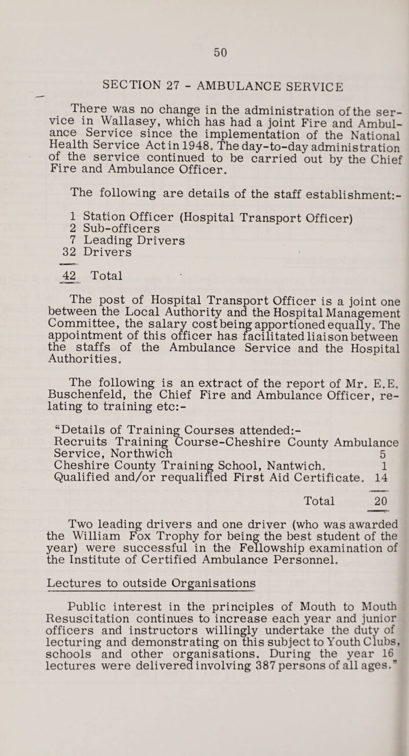 SECTION 27 - AMBULANCE SERVICE There was no change in the administration of the ser¬ vice in Wallasey, which has had a joint Fire and Ambul¬ ance Service since the implementation of the National Health Service Act in 1948, The day-to-day administration of the service continued to be carried out by the Chief Fire and Ambulance Officer. The following are details of the staff establishment:- 1 Station Officer (Hospital Transport Officer) 2 Sub-officers 7 Leading Drivers 32 Drivers 4^ Total The post of Hospital Transport Officer is a joint one between the Local Authority and the Hospital Management Committee, the salary cost being apportioned equally. The appointment of this officer has facilitated liaison between the staffs of the Ambulance Service and the Hospital Authorities, The following is an extract of the report of Mr. E.E. Buschenfeld, the Chief Fire and Ambulance Officer, re¬ lating to training etc:- “Details of Training Courses attended:- Recruits Training Course-Cheshire County Ambulance Service, Northwich 5 Cheshire County Training School, Nantwich. 1 Qualified and/or requalined First Aid Certificate. 14 Total 20 Two leading drivers and one driver (who was awarded the William Fox Trophy for being the best student of the year) were successful in the Fellowship examination of the Institute of Certified Ambulance Personnel. Lectures to outside Organisations Public interest in the principles of Mouth to Mouth Resuscitation continues to increase each year and junior officers and instructors willingly undertake the duty of lecturing and demonstrating on this subject to Youth Clubs, schools and other organisations. During the year 16 lectures were delivered involving 387 persons of all ages.”