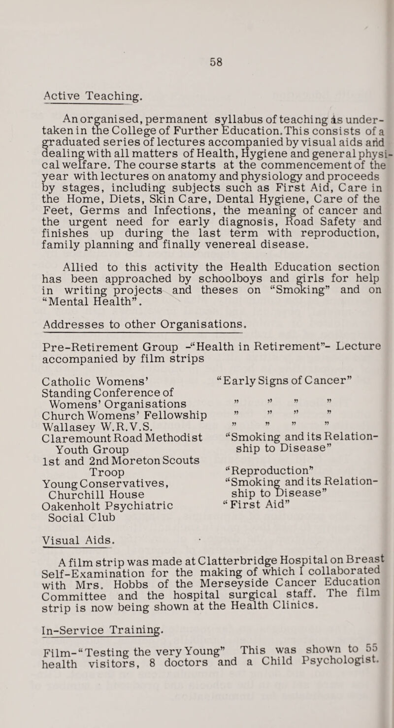 Active Teaching. An organised, permanent syllabus of teaching as under¬ taken in the College of Further Education.This consists of a Graduated series of lectures accompanied by visual aids arid ealing with all matters of Health, Hygiene and general physi¬ cal welfare. The course starts at the commencement of the year with lectures on anatomy and physiology and proceeds by stages, including subjects such as First Aid, Care in the Home, Diets, Skin Care, Dental Hygiene, Care of the Feet, Germs and Infections, the meaning of cancer and the urgent need for early diagnosis. Road Safety and finishes up during the last term with reproduction, family planning and finally venereal disease. Allied to this activity the Health Education section has been approached by schoolboys and girls for help in writing projects-^and theses on “Smoking” and on “Mental Health”. Addresses to other Organisations, Pre-Retirement Group -“Health in Retirement”- Lecture accompanied by film strips Catholic Womens’ Standing Conference of Womens’ Organisations Church Womens’ Fellowship Wallasey W.R.V.S. Claremount Road Methodist Youth Group 1st and 2nd Moreton Scouts Troop Young Conservatives, Churchill House Oakenholt Psychiatric Social Club Visual Aids. “Early Signs of Cancer” » n « n » » “Smoking and its Relation¬ ship to Disease” “Reproduction” “Smoking and its Relation¬ ship to Disease” “First Aid” A film strip was made at Clatterbridge Hospital on Breast Self-Examination for the making of which I collaborated with Mrs, Hobbs of the Merseyside Cancer Education Committee and the hospital surgical staff. The film strip is now being shown at the Health Clinics. In-Service Training. Film-“Testing the very Young” This was shown to 55 health visitors, 8 doctors and a Child Psychologist.