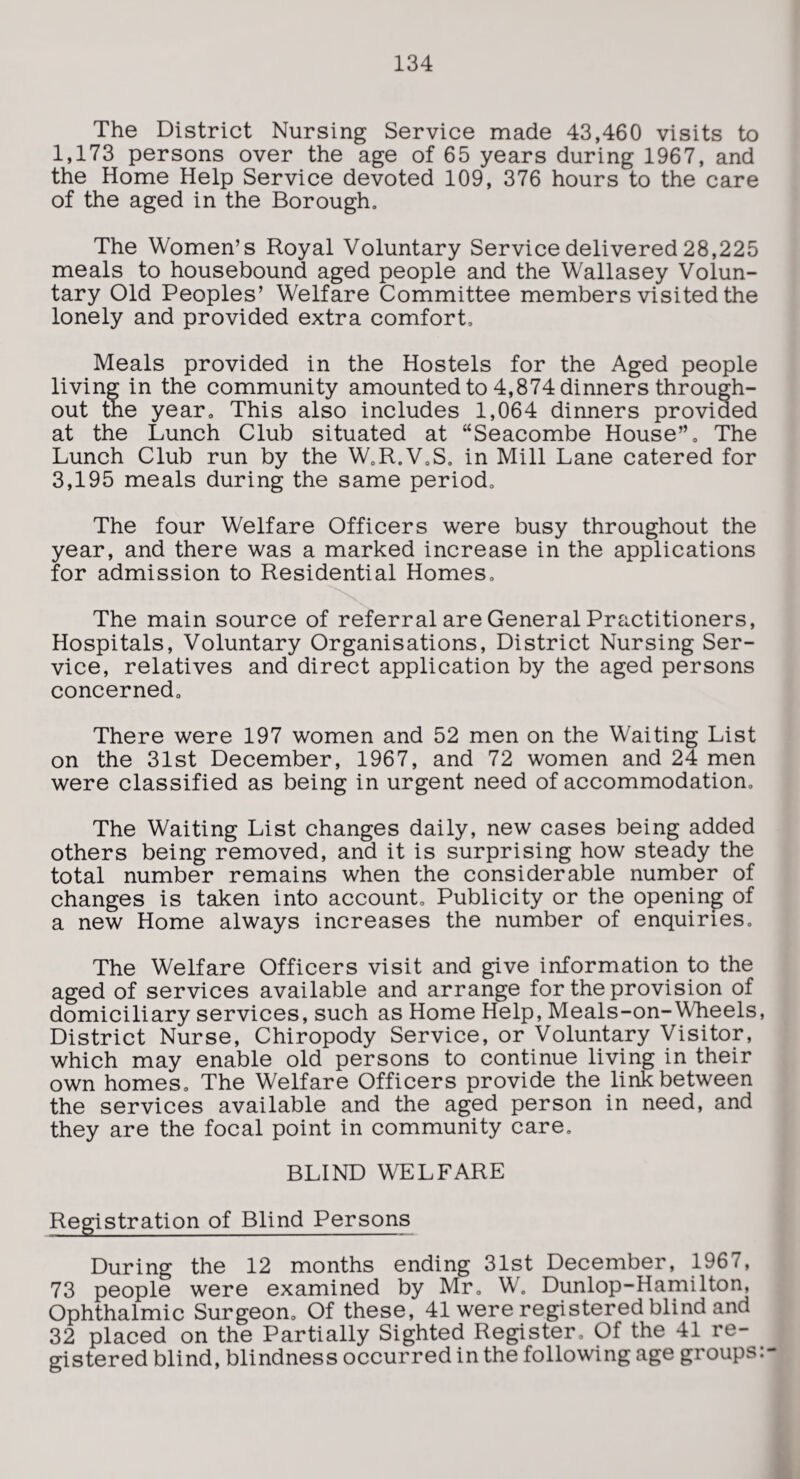 The District Nursing Service made 43,460 visits to 1,173 persons over the age of 65 years during 1967, and the Home Help Service devoted 109, 376 hours to the care of the aged in the Borough. The Women’s Royal Voluntary Service delivered 28,225 meals to housebound aged people and the Wallasey Volun¬ tary Old Peoples’ Welfare Committee members visited the lonely and provided extra comfort. Meals provided in the Hostels for the Aged people living in the community amounted to 4,874 dinners through¬ out the year. This also includes 1,064 dinners provided at the Lunch Club situated at “Seacombe House”. The Lunch Club run by the W.R.V.S. in Mill Lane catered for 3,195 meals during the same period. The four Welfare Officers were busy throughout the year, and there was a marked increase in the applications for admission to Residential Homes. The main source of referral are General Practitioners, Hospitals, Voluntary Organisations, District Nursing Ser¬ vice, relatives and direct application by the aged persons concerned. There were 197 women and 52 men on the Waiting List on the 31st December, 1967, and 72 women and 24 men were classified as being in urgent need of accommodation. The Waiting List changes daily, new cases being added others being removed, and it is surprising how steady the total number remains when the considerable number of changes is taken into account. Publicity or the opening of a new Home always increases the number of enquiries. The Welfare Officers visit and give information to the aged of services available and arrange for the provision of domiciliary services, such as Home Help, Meals-on-Wheels, District Nurse, Chiropody Service, or Voluntary Visitor, which may enable old persons to continue living in their own homes. The Welfare Officers provide the link between the services available and the aged person in need, and they are the focal point in community care. BLIND WELFARE Registration of Blind Persons During the 12 months ending 31st December, 1967, 73 people were examined by Mr, W. Dunlop-Hamilton, Ophthalmic Surgeon. Of these, 41 were registered blind and 32 placed on the Partially Sighted Register. Of the 41 re¬ gistered blind, blindness occurred in the following age groups:-