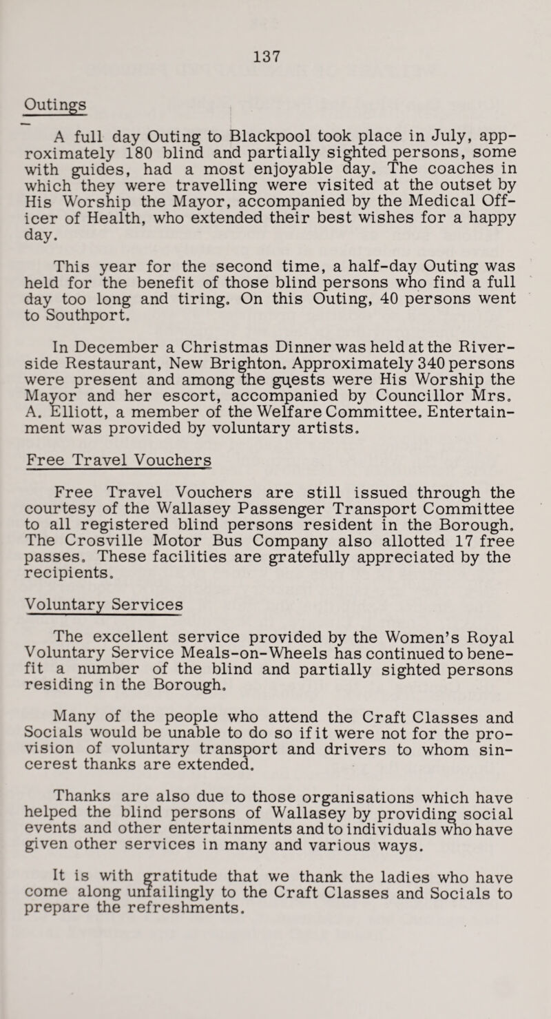 Outings A full day Outing to Blackpool took place in July, app¬ roximately 180 blind and partially sighted persons, some with guides, had a most enjoyable day. The coaches in which they were travelling were visited at the outset by His Worship the Mayor, accompanied by the Medical Off¬ icer of Health, who extended their best wishes for a happy day. This year for the second time, a half-day Outing was held for the benefit of those blind persons who find a full day too long and tiring. On this Outing, 40 persons went to Southport. In December a Christmas Dinner was held at the River¬ side Restaurant, New Brighton. Approximately 340 persons were present and among the guests were His Worship the Mayor and her escort, accompanied by Councillor Mrs. A. Elliott, a member of the Welfare Committee. Entertain¬ ment was provided by voluntary artists. Free Travel Vouchers Free Travel Vouchers are still issued through the courtesy of the Wallasey Passenger Transport Committee to all registered blind persons resident in the Borough. The Crosville Motor Bus Company also allotted 17 free passes. These facilities are gratefully appreciated by the recipients. Voluntary Services The excellent service provided by the Women’s Royal Voluntary Service Meals-on-Wheels has continued to bene¬ fit a number of the blind and partially sighted persons residing in the Borough. Many of the people who attend the Craft Classes and Socials would be unable to do so if it were not for the pro¬ vision of voluntary transport and drivers to whom sin- cerest thanks are extended. Thanks are also due to those organisations which have helped the blind persons of Wallasey by providing social events and other entertainments and to individuals who have given other services in many and various ways. It is with gratitude that we thank the ladies who have come along unfailingly to the Craft Classes and Socials to prepare the refreshments.