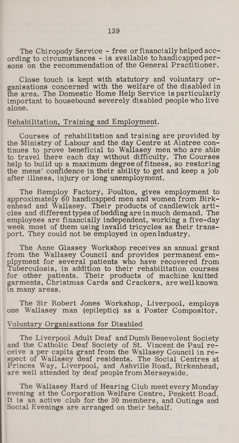 The Chiropody Service - free or financially helped acc¬ ording to circumstances - is available to handicapped per¬ sons on the recommendation of the General Practitionero Close touch is kept with statutory and voluntary or¬ ganisations concerned with the welfare of the disabled in tKe area. The Domestic Home Help Service is particularly important to housebound severely disabled people who live alone. Rehabilitation, Training and Employment. Courses of rehabilitation and training are provided by the Ministry of Labour and the day Centre at Aintree con¬ tinues to prove beneficial to Wallasey men who are able to travel there each day without difficulty. The Courses help to build up a maximum degree of fitness, so restoring the mens’ confidence in their ability to get and keep a job after illness, injury or long unemployment. The Remploy Factory, Poulton, gives employment to approximately 60 handicapped men and women from Birk¬ enhead and Wallasey, Their products of candlewick arti¬ cles and different types of bedding are in much demand. The employees are financially independent, working a five-day week most of them using invalid tricycles as their trans¬ port, They could not be employed in open Industry, The Anne Glassey Workshop receives an annual grant from the Wallasey Council and provides permanent em- plpyment for several patients who have recovered from Tuberculosis, in addition to their rehabilitation courses for other patients. Their products of machine knitted garments, Christmas Cards and Crackers, are well known in many areas. The Sir Robert Jones Workshop, Liverpool, employs one Wallasey man (epileptic) as a Poster Compositor, Voluntary Organisations for Disabled The Liverpool Adult Deaf and Dumb Benevolent Society and the Catholic Deaf Society of St. Vincent de Paul re¬ ceive a per capita grant from the Wallasey Council in re¬ spect of Wallasey deaf residents. The Social Centres at Princes Way, Liverpool, and Ashville Road, Birkenhead, are well attended by deaf people from Merseyside. The Wallasey Hard of Hearing Club meet every Monday evening at the Corporation Welfare Centre, Penkett Road, It is an active club for the 30 members, and Outings and Social Evenings are arranged on their behalf.