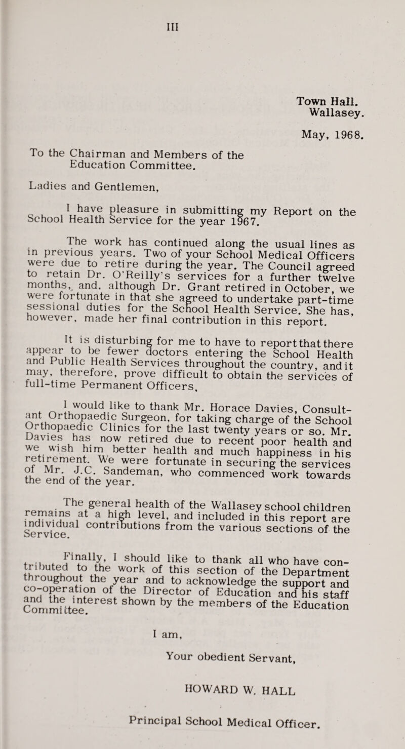 Town Hall. Wallasey. May, 1968. To the Chairman and Members of the Education Committee. Ladies and Gentlemen, I have pleasure in submitting my Report on the School Health Service for the year 1967. The work has continued along the usual lines as in previous years. Two of your School Medical Officers were due to retire during the year. Txhe Council agreed to retain Dr. O'Reilly’s services for a further twelve months,, and, although Dr. Grant retired in October, we were fortunate in that she agreed to undertake part-time sessional duties for the School Health Service. She has however, made her final contribution in this report. It is disturbing for me to have to report that there ?? fewer doctors entering the School Health and Public Health Services throughout the country, and it may, therefore, prove difficult to obtain the services of full-time Permanent Officers. ^ thank Mr. Horace Davies, Consult- ant Orthopaedic Surgeon, for taking charge of the School Orthopaedic Clinics for the last twenty years or so. Mr to recent poor health and we wish him better health and much happiness in his of^fortunate in securing the services tL end offhe year®’*’ commenced work towards The general health of the Wallasey school children remains at a high level, and included in this report are Serv/(?econtributions from the various sections of the fr- i f ^ should like to thank all who have con- section of the Department throughout the year and to acknowledge the support and of Education and his staff ConimUtee^^^^^^ shown by the members of the Education I am. Your obedient Servant, HOWARD W. HALL Principal School Medical Officer.