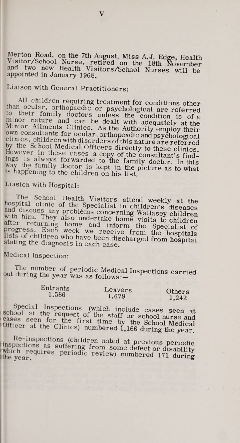 Merton Road on the 7th August. Miss A.J. Edge, Health Visitor/School Nurse, retired on the 18th November and two new Health Visitors/School Nurses will be appointed in January 1968. Liaison with General Practitioners: All children requiring treatment for conditions other f 9f^^oP^®dic or psychological are referred to their family doctors unless the condition is of a minor nature and can be dealt with adequately at the Minior Ailments Clinics. As the Authority employ their own consultants for ocular, orthopeadic and psychological clinics, ch^ildren with disorders of this nature are referred by the School Medical Officers directly to these clinics Hm^ever in these cases a copy of the consultant’s find- mgs IS always forwarded to the family doctor. In this wav the family doctor is kept in the picture as to what IS happening to the children on his list. Liasion with Hospital: Health Visitors attend weekly at the clinic of the Specialist in children’s diseases problems concerning Wallasey children afte^r ^V^tu Jnin^ ^h^^ undertake home visits to children alter retuiming home and inform the Soecialist of receive from the hospitals of children who have been discharged from hoLital stating the diagnosis in each case. xcmnospiiai Medical Inspection: 0..ri:g7h'?';a2 Entrants 1,586 Leavers 1,679 Others 1,242 Special Inspections (which include cases seen ot ^ casesLeen‘r-or school nurse and 'Omcer at thlTi— School Medical 'JHicer at the Clinics) numbered 1,166 during the year. (children noted at previous oeriodir* suffering from some defect or disabilitv tthe year!'’’’ P^-^dfc review) numbered 171 duHn^