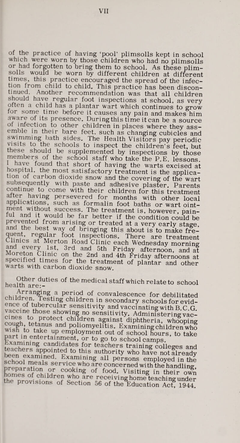 of the practice of having ‘pool’ plimsolls kept in school which were worn by those children who had no plimsolls or had forgotten to bring them to school. As these plim¬ solls would be worn by different children at different times, this practice encouraged the spread of the infec¬ tion from child to child. This practice has been discon¬ tinued. Another recommendation was that all children should have regular foot inspections at school, as very often a child has a plantar wart which continues to grow for some time before it causes any pain and makes him aware of its presence. During this time it can be a source of infection to other children in places where they ass¬ emble in their bare feet, such as changing cubicles and swimming liath sides. The Health Visitors pay periodic visits to the schools to inspect the children’s feet, but these should be supplemented by inspections by those members of the school staff who take the P.E. lessons. have found that short of having the warts excised at hospital, the most satisfactory treatment is the applica¬ tion of carbon dioxide snow and the covering of the wart subsequently with paste and adhesive plaster. Parents continue to come with their children for this treatment after having persevered for months with other local applications, such as formalin foot baths or wart oint¬ ment without success. The treatment is, however, pain- ul and it would be far better if the condition could be prevented from arising or treated at a very early stage, and the best way of bringing this about is to m^e fre¬ quent, regular foot inspections. There are treatment Clinics at Merton Road Clinic each Wednesday morning and every 1st, 3rd and 5th Friday afternoon, and at Moreton Clinic on the 2nd and 4th Friday afternoons at treatment of plantar and other warts with carbon dioxide snow. heaUh'are^-^'^^ the medical staff which relate to school children^«ff^ convalescence for debilitated f‘ children in secondary schools for evid- tubercular sensitivity andvaccinatingwithB.C.G sensitivity. Administeringvac- ennth ^°P'^etect children against diphtheria, whooping poliomyelitis. Examiningchildrenwho employment out of school hours, to take part in entertainment, or to go to school camps, examining candidates for teachers training colleges and teen^exam^ned^F* ^ho have notflready ^ l^^amining all persons employed in the preCaLTinn^® service who are concerned with the handling, V eooking of food. Visiting in their own homes of children who are receiving home teachingunder e provisions of Section 56 of the Education Act, 1944.