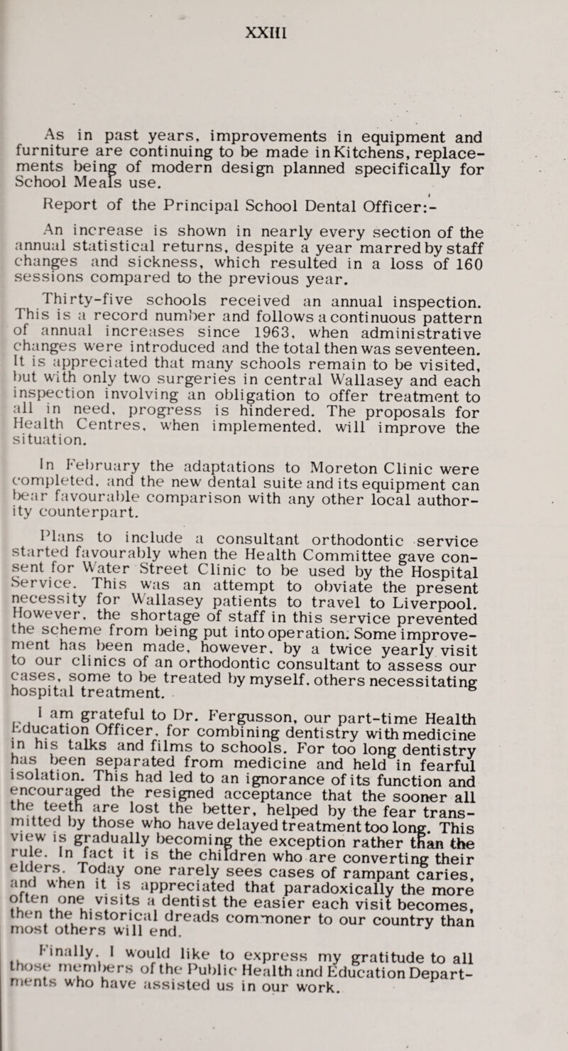 As in past years, improvements in equipment and furniture are continuing to be made in Kitchens, replace¬ ments being of modern design planned specifically for School Meals use. Report of the Principal School Dental Officer:- An increase is shown in nearly every section of the annual statistical returns, despite a year marred by st^f changes and sickness, which resulted in a loss of 160 sessions compared to the previous year. Thirty-five schools received an annual inspection. This is a record number and follows a continuous pattern of annual increases since 1963, when administrative changes were introduced and the total then was seventeen. It is appreciated that many schools remain to be visited, but with only two surgeries in central Wallasey and each inspection involving an obligation to offer treatment to all in need, progress is hindered. The proposals for Health Centres, when implemented, will improve the situation. In February the adaptations to Moreton Clinic were completed, and the new dental suite and its equipment can Ix,^ar favourable comparison with any other local author¬ ity counterpart. Plans to include a consultant orthodontic service started favourably when the Health Committee gave con¬ sent for Water Street Clinic to be used by the Hospital Service. This was an attempt to obviate the present necessity for Wallasey patients to travel to Liverpool. However, the shortage of staff in this service prevented the scheme from being put into operation. Some improve¬ ment has been made, however, by a twice yearly visit to our clinics of an orthodontic consultant to assess our cases some to be treated by myself, others necessitating hospital treatment. ^ I am grateful to Dr. Fergusson, our part-time Health hducation Officer, for combining dentistry with medicine in his talks and films to schools. For too long dentistry has been separated from medicine and held in fearful isolation. This had led to an ignorance of its function and encouraged the resigned acceptance that the sooner all the teeth are lost the Ijetter, helped by the fear trans¬ mitted by those who have delayed treatment too long. This view IS gradually becoming the exception rather than the rule. In fact it is the children who are converting their elders Today one rarely sees cases of rampant caries, and when it is appreciated that paradoxically the more dentist the easier each visit becomes, then the historical dreads commoner to our country than most others will end. finally I would like to express my gratitude to all those members of the Public Health and Education Depart- nients who have assisted us in our work.