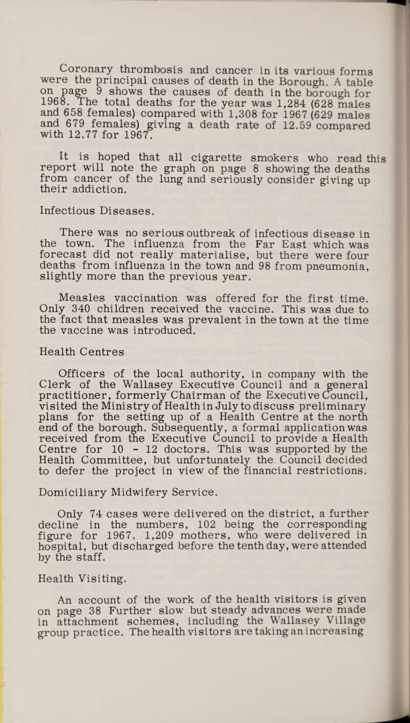 Coronary thrombosis and cancer in its various forms were the principal causes of death in the Borough. A table on page 9 shows the causes of death in the borough for 1968. The total deaths for the year was 1,284 (628 males and 658 females) compared with 1,308 for 1967 (629 males and 679 females) giving a death rate of 12.59 compared with 12.77 for 1967. It is hoped that all cigarette smokers who read this report will note the graph on page 8 showing the deaths from cancer of the lung and seriously consider giving up their addiction. Infectious Diseases. There was no serious outbreak of infectious disease in the town. The influenza from the Far East which was forecast did not really materialise, but there were four deaths from influenza in the town and 98 from pneumonia, slightly more than the previous year. Measles vaccination was offered for the first time. Only 340 children received the vaccine. This was due to the fact that measles was prevalent in the town at the time the vaccine was introduced. Health Centres Officers of the local authority, in company with the Clerk of the Wallasey Executive Council and a general practitioner, formerly Chairman of the Executive Council, visited the Ministry of Health in July to discuss preliminary plans for the setting up of a Health Centre at the north end of the borough. Subsequently, a formal application was received from the Executive Council to provide a Health Centre for 10 - 12 doctors. This was supported by the Health Committee, but unfortunately the Council decided to defer the project in view of the financial restrictions. Domiciliary Midwifery Service. Only 74 cases were delivered on the district, a further decline in the numbers, 102 being the corresponding figure for 1967. 1,209 mothers, who were delivered in hospital, but discharged before the tenth day, were attended by the staff. Health Visiting. An account of the work of the health visitors is given on page 38 Further slow but steady advances were made in attachment schemes, including the Wallasey Village group practice. The health visitors are taking an increasing