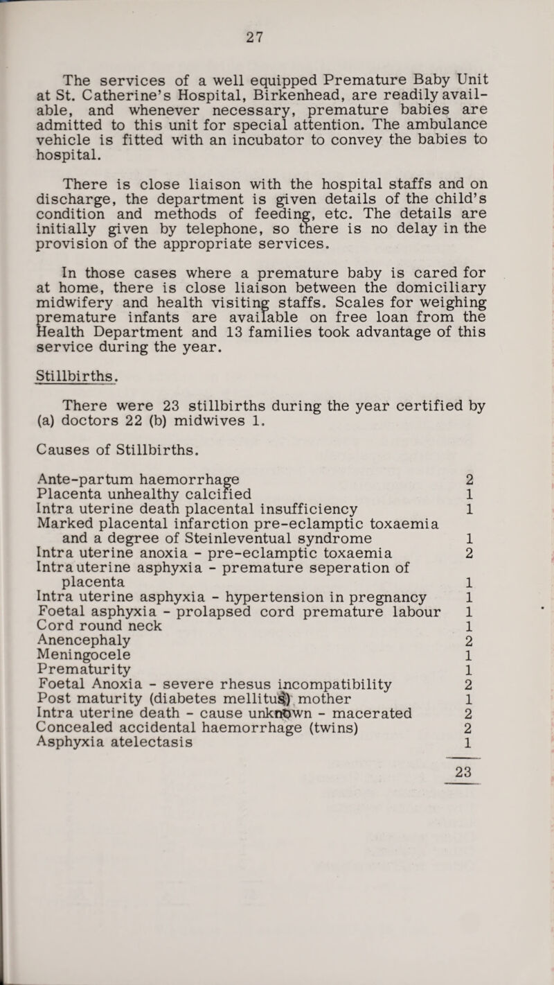 The services of a well equipped Premature Baby Unit at St. Catherine’s Hospital, Birkenhead, are readily avail¬ able, and whenever necessary, premature babies are admitted to this unit for special attention. The ambulance vehicle is fitted with an incubator to convey the babies to hospital. There is close liaison with the hospital staffs and on discharge, the department is given details of the child’s condition and methods of feeding, etc. The details are initially given by telephone, so there is no delay in the provision of the appropriate services. In those cases where a premature baby is cared for at home, there is close liaison between the domiciliary midwifery and health visiting staffs. Scales for weighing premature infants are available on free loan from the Health Department and 13 families took advantage of this service during the year. Stillbirths. There were 23 stillbirths during the year certified by (a) doctors 22 (b) midwives 1. Causes of Stillbirths. Ante-partum haemorrhage 2 Placenta unhealthy calcified 1 Intra uterine death placental insufficiency 1 Marked placental infarction pre-eclamptic toxaemia and a degree of Steinleventual syndrome 1 Intra uterine anoxia - pre-eclamptic toxaemia 2 Intrauterine asphyxia - premature seperation of placenta 1 Intra uterine asphyxia - hypertension in pregnancy 1 Foetal asphyxia - prolapsed cord premature labour 1 Cord round neck 1 Anencephaly 2 Meningocele 1 Prematurity 1 Foetal Anoxia - severe rhesus incompatibility 2 Post maturity (diabetes mellitu$) mother 1 Intra uterine death - cause unknown - macerated 2 Concealed accidental haemorrhage (twins) 2 Asphyxia atelectasis 1 23