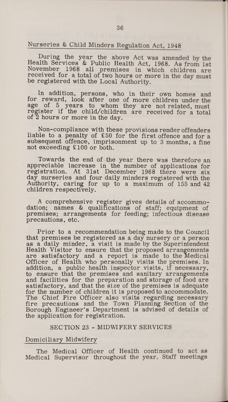 Nurseries & Child Minders Regulation Act, 1948 During the year the above Act was amended by the Health Services & Public Health Act, 1968. As from 1st November 1968 all premises in which children are received for a total of two hours or more in the day must be registered with the Local Authority. In addition, persons, who in their own homes and for reward, look after one of more children under the age of 5 years to whom they are not related, must register if the child/children are received for a total of 2 hours or more in the day. Non-compliance with these provisions render offenders liable to a penalty of £50 for the first offence and for a subsequent offence, imprisonment up to 3 months, a fine not exceeding £100 or both. Towards the end of the year there was therefore an appreciable increase in the number of applications for registration. At 31st December 1968 there were six day nurseries and four daily minders registered with the Authority, caring for up to a maximum of 155 and 42 children respectively. A comprehensive register gives details of accommo¬ dation; names & qualifications of staff; equipment of premises; arrangements for feeding; infectious disease precautions, etc. Prior to a recommendation being made to the Council that premises be registered as a day nursery or a person as a daily minder, a visit is made by the Superintendent Health Visitor to ensure that the proposed arrangements are satisfactory and a report is made to the Medical Officer of Health who personally visits the premises. In addition, a public health inspector visits, if necessary, to ensure that the premises and sanitary arrangements and facilities for the preparation and storage of food are satisfactory, and that the size of the premises is adequate for the number of children it is proposed to accommodate. The Chief Fire Officer also visits regarding necessary fire precautions and the Town Planning Section of the Borough Engineer’s Department is advised of details of the application for registration. SECTION 23 - MIDWIFERY SERVICES Domiciliary Midwifery The Medical Officer of Health continued to act as Medical Supervisor throughout the year. Staff meetings