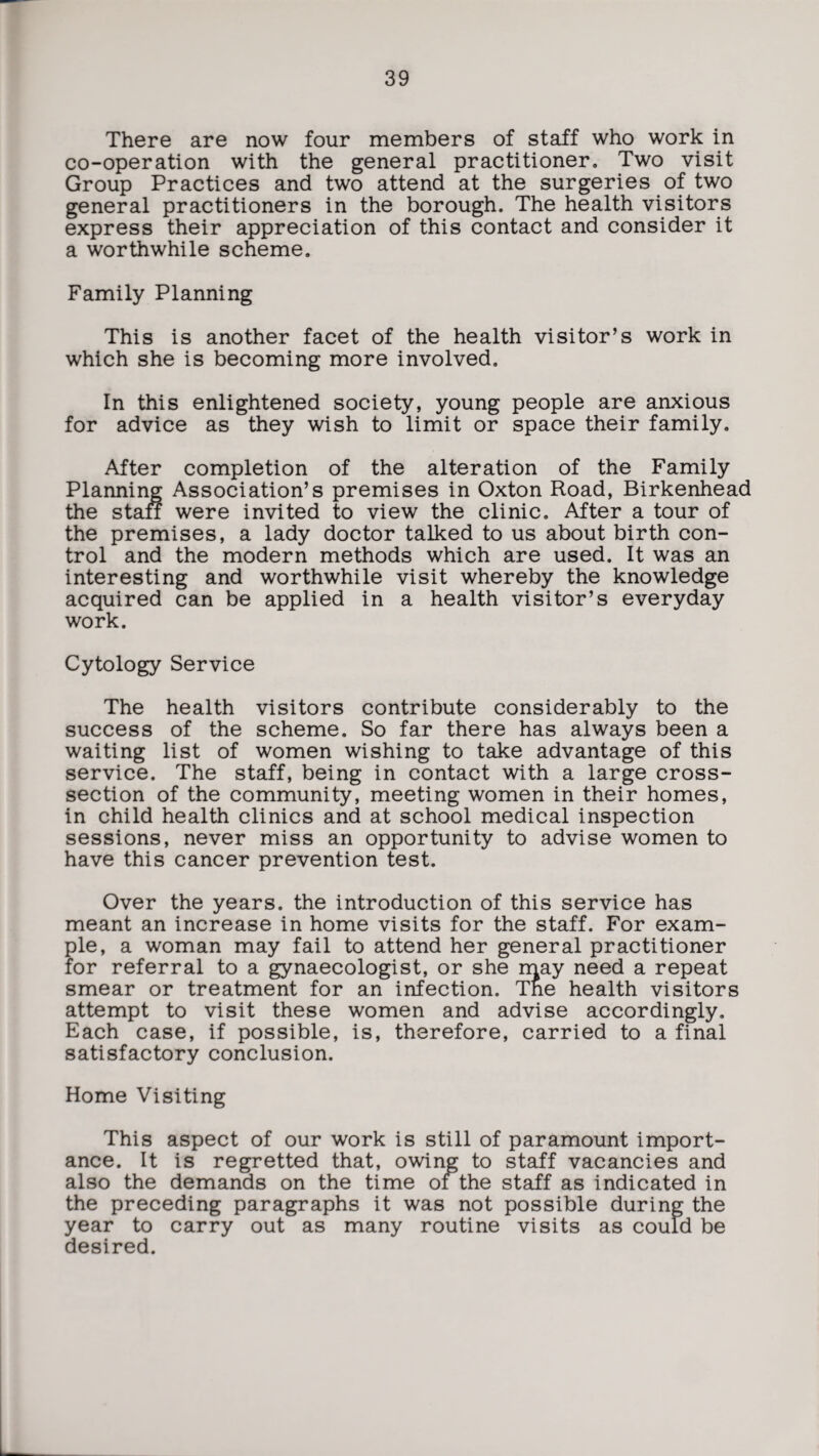 There are now four members of staff who work in co-operation with the general practitioner. Two visit Group Practices and two attend at the surgeries of two general practitioners in the borough. The health visitors express their appreciation of this contact and consider it a worthwhile scheme. Family Planning This is another facet of the health visitor’s work in which she is becoming more involved. In this enlightened society, young people are anxious for advice as they wish to limit or space their family. After completion of the alteration of the Family Planning Association’s premises in Oxton Road, Birkenhead the staff were invited to view the clinic. After a tour of the premises, a lady doctor talked to us about birth con¬ trol and the modern methods which are used. It was an interesting and worthwhile visit whereby the knowledge acquired can be applied in a health visitor’s everyday work. Cytology Service The health visitors contribute considerably to the success of the scheme. So far there has always been a waiting list of women wishing to take advantage of this service. The staff, being in contact with a large cross- section of the community, meeting women in their homes, in child health clinics and at school medical inspection sessions, never miss an opportunity to advise women to have this cancer prevention test. Over the years, the introduction of this service has meant an increase in home visits for the staff. For exam¬ ple, a woman may fail to attend her general practitioner for referral to a gynaecologist, or she may need a repeat smear or treatment for an infection. Tne health visitors attempt to visit these women and advise accordingly. Each case, if possible, is, therefore, carried to a final satisfactory conclusion. Home Visiting This aspect of our work is still of paramount import¬ ance. It is regretted that, owing to staff vacancies and also the demands on the time of the staff as indicated in the preceding paragraphs it was not possible during the year to carry out as many routine visits as could be desired.
