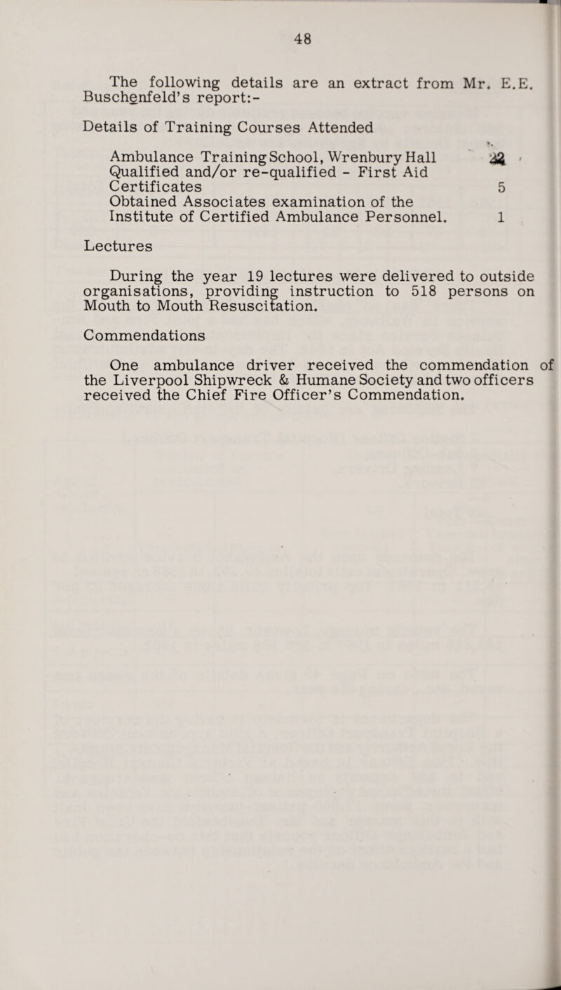 The following details are an extract from Mr. E.E. Buschenfeld’s report:- Details of Training Courses Attended t. Ambulance Training School, Wrenbury Hall & • Qualified and/or re-qualified - First Aid Certificates 5 Obtained Associates examination of the Institute of Certified Ambulance Personnel. 1 Lectures During the year 19 lectures were delivered to outside organisations, providing instruction to 518 persons on Mouth to Mouth Resuscitation. Commendations One ambulance driver received the commendation of the Liverpool Shipwreck & Humane Society and two officers received the Chief Fire Officer’s Commendation.