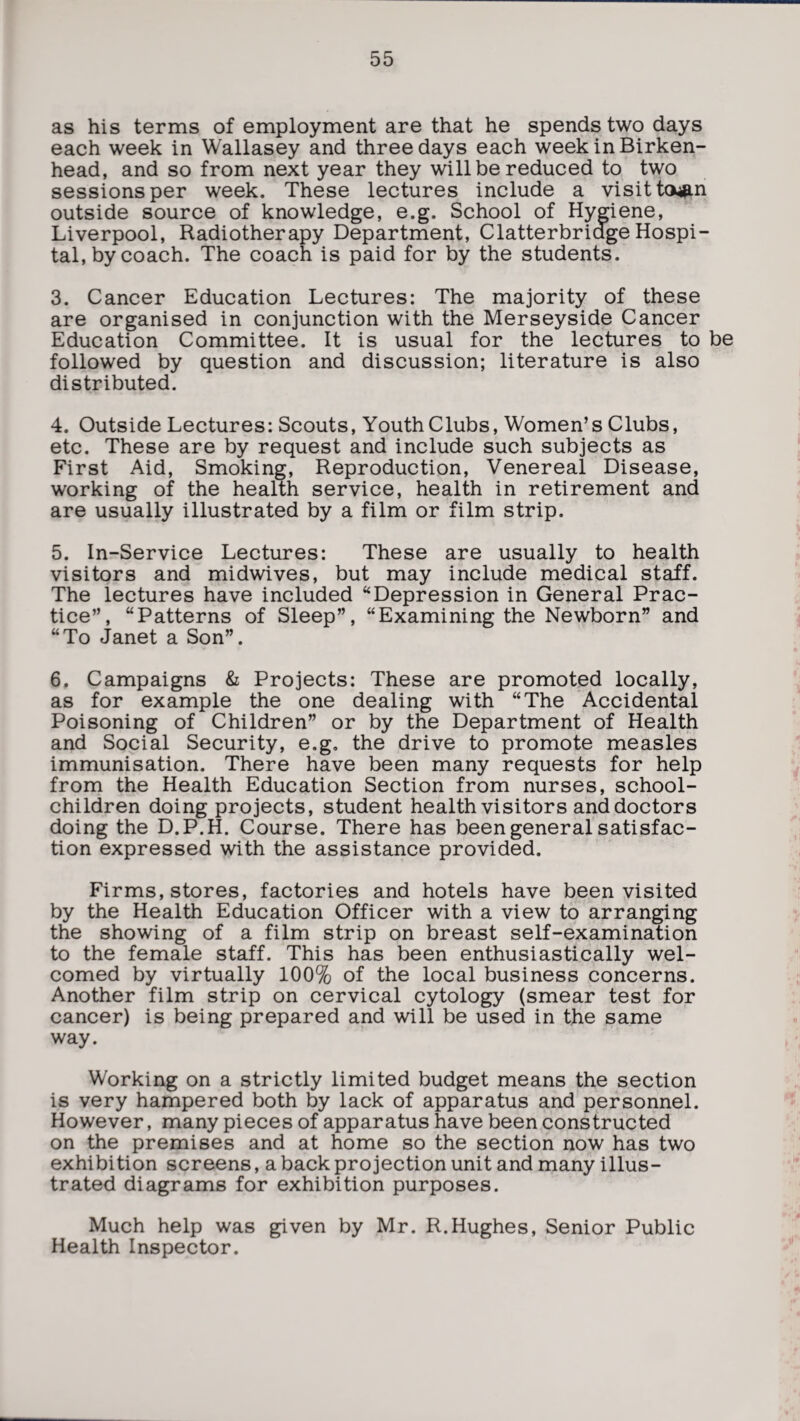 as his terms of employment are that he spends two days each week in Wallasey and three days each week in Birken¬ head, and so from next year they will be reduced to two sessions per week. These lectures include a visit tatfin outside source of knowledge, e.g. School of Hygiene, Liverpool, Radiotherapy Department, Clatterbriage Hospi¬ tal, by coach. The coach is paid for by the students. 3. Cancer Education Lectures: The majority of these are organised in conjunction with the Merseyside Cancer Education Committee. It is usual for the lectures to be followed by question and discussion; literature is also distributed. 4. Outside Lectures: Scouts, Youth Clubs, Women’s Clubs, etc. These are by request and include such subjects as First Aid, Smoking, Reproduction, Venereal Disease, working of the health service, health in retirement and are usually illustrated by a film or film strip. 5. In-Service Lectures: These are usually to health visitors and midwives, but may include medical staff. The lectures have included “Depression in General Prac¬ tice”, “Patterns of Sleep”, “Examining the Newborn” and “To Janet a Son”. 6. Campaigns & Projects: These are promoted locally, as for example the one dealing with “The Accidental Poisoning of Children” or by the Department of Health and Social Security, e.g. the drive to promote measles immunisation. There have been many requests for help from the Health Education Section from nurses, school- children doing projects, student health visitors and doctors doing the D.P.H. Course. There has been general satisfac¬ tion expressed with the assistance provided. Firms, stores, factories and hotels have been visited by the Health Education Officer with a view to arranging the showing of a film strip on breast self-examination to the female staff. This has been enthusiastically wel¬ comed by virtually 100% of the local business concerns. Another film strip on cervical cytology (smear test for cancer) is being prepared and will be used in the same way. Working on a strictly limited budget means the section is very hampered both by lack of apparatus and personnel. However, many pieces of apparatus have been constructed on the premises and at home so the section now has two exhibition screens, a back projection unit and many illus¬ trated diagrams for exhibition purposes. Much help was given by Mr. R.Hughes, Senior Public Health Inspector.
