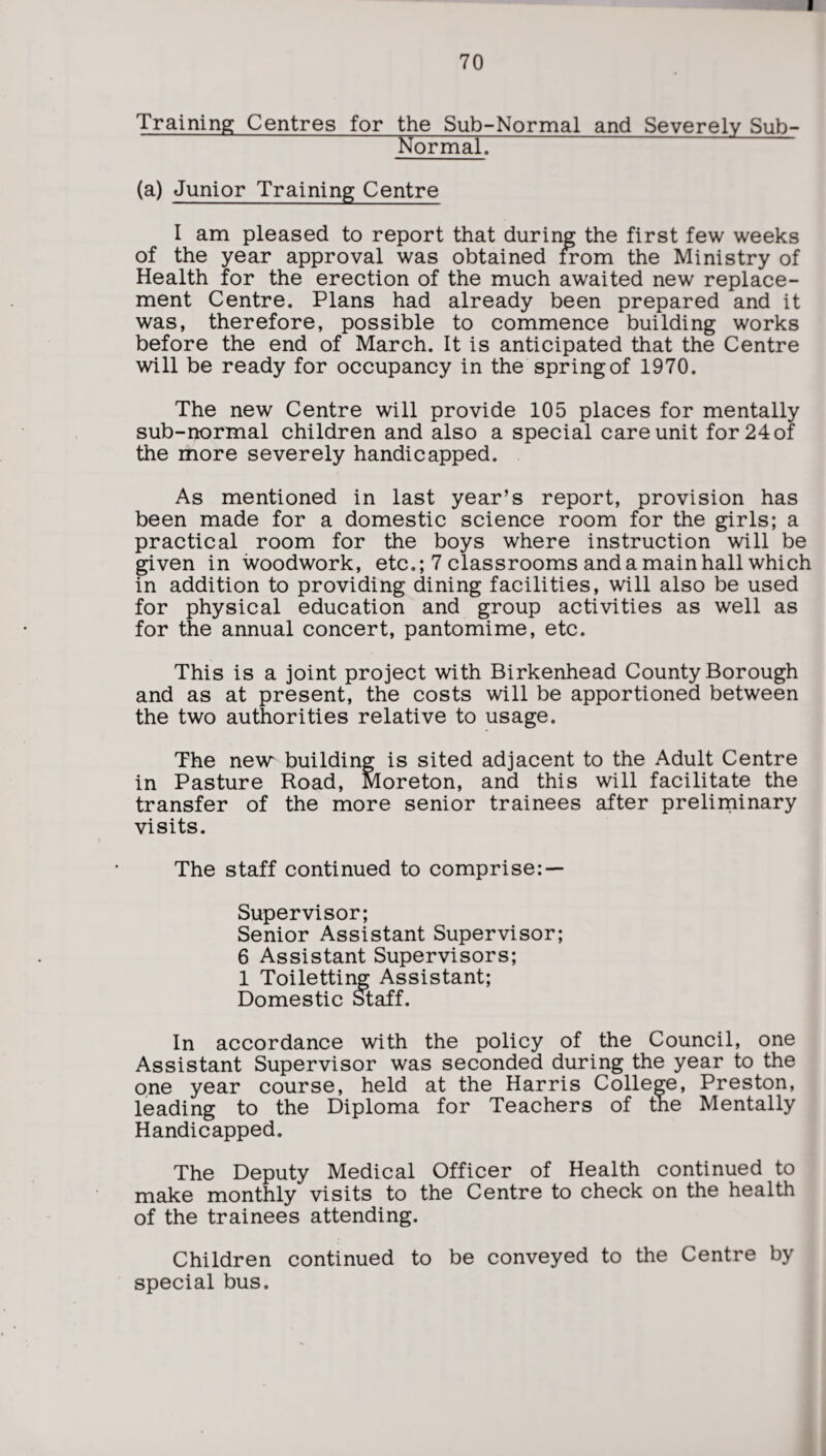 70 Training Centres for the Sub-Normal and Severely Sub- Normal. (a) Junior Training Centre I am pleased to report that during the first few weeks of the year approval was obtained from the Ministry of Health for the erection of the much awaited new replace¬ ment Centre. Plans had already been prepared and it was, therefore, possible to commence building works before the end of March. It is anticipated that the Centre will be ready for occupancy in the spring of 1970. The new Centre will provide 105 places for mentally sub-normal children and also a special care unit for 24 of the more severely handicapped. As mentioned in last year’s report, provision has been made for a domestic science room for the girls; a practical room for the boys where instruction will be given in woodwork, etc.; 7 classrooms and a main hall which in addition to providing dining facilities, will also be used for physical education and group activities as well as for the annual concert, pantomime, etc. This is a joint project with Birkenhead County Borough and as at present, the costs will be apportioned between the two authorities relative to usage. The new building is sited adjacent to the Adult Centre in Pasture Road, Moreton, and this will facilitate the transfer of the more senior trainees after preliminary visits. The staff continued to comprise: — Supervisor; Senior Assistant Supervisor; 6 Assistant Supervisors; 1 Toiletting Assistant; Domestic Staff. In accordance with the policy of the Council, one Assistant Supervisor was seconded during the year to the one year course, held at the Harris College, Preston, leading to the Diploma for Teachers of the Mentally Handicapped. The Deputy Medical Officer of Health continued to make monthly visits to the Centre to check on the health of the trainees attending. Children continued to be conveyed to the Centre by special bus.