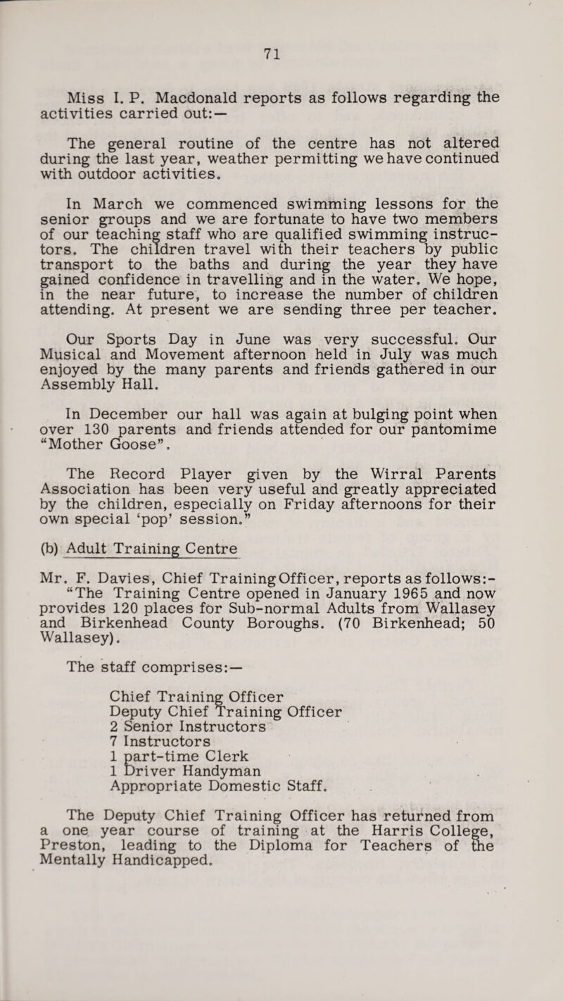 Miss I. P. Macdonald reports as follows regarding the activities carried out: — The general routine of the centre has not altered during the last year, weather permitting we have continued with outdoor activities. In March we commenced swimming lessons for the senior groups and we are fortunate to have two members of our teaching staff who are qualified swimming instruc¬ tors. The children travel with their teachers by public transport to the baths and during the year they have gained confidence in travelling and in the water. We hope, in the near future, to increase the number of children attending. At present we are sending three per teacher. Our Sports Day in June was very successful. Our Musical and Movement afternoon held in July was much enjoyed by the many parents and friends gathered in our Assembly Hall. In December our hall was again at bulging point when over 130 parents and friends attended for our pantomime “Mother Goose”. The Record Player given by the Wirral Parents Association has been very useful and greatly appreciated by the children, especially on Friday Sternoons for their own special ‘pop’ session.” (b) Adult Training Centre Mr. F. Davies, Chief Training Officer, reports as follows:- “The Training Centre opened in January 1965 and now provides 120 places for Sub-normal Adults from Wallasey and Birkenhead County Boroughs. (70 Birkenhead; 50 Wallasey). The staff comprises: — Chief Training Officer Deputy Chief Training Officer 2 Senior Instructors 7 Instructors 1 part-time Clerk 1 Driver Handyman Appropriate Domestic Staff. The Deputy Chief Training Officer has returned from a one year course of training at the Harris College, Preston, leading to the Diploma for Teachers of the Mentally Handicapped.