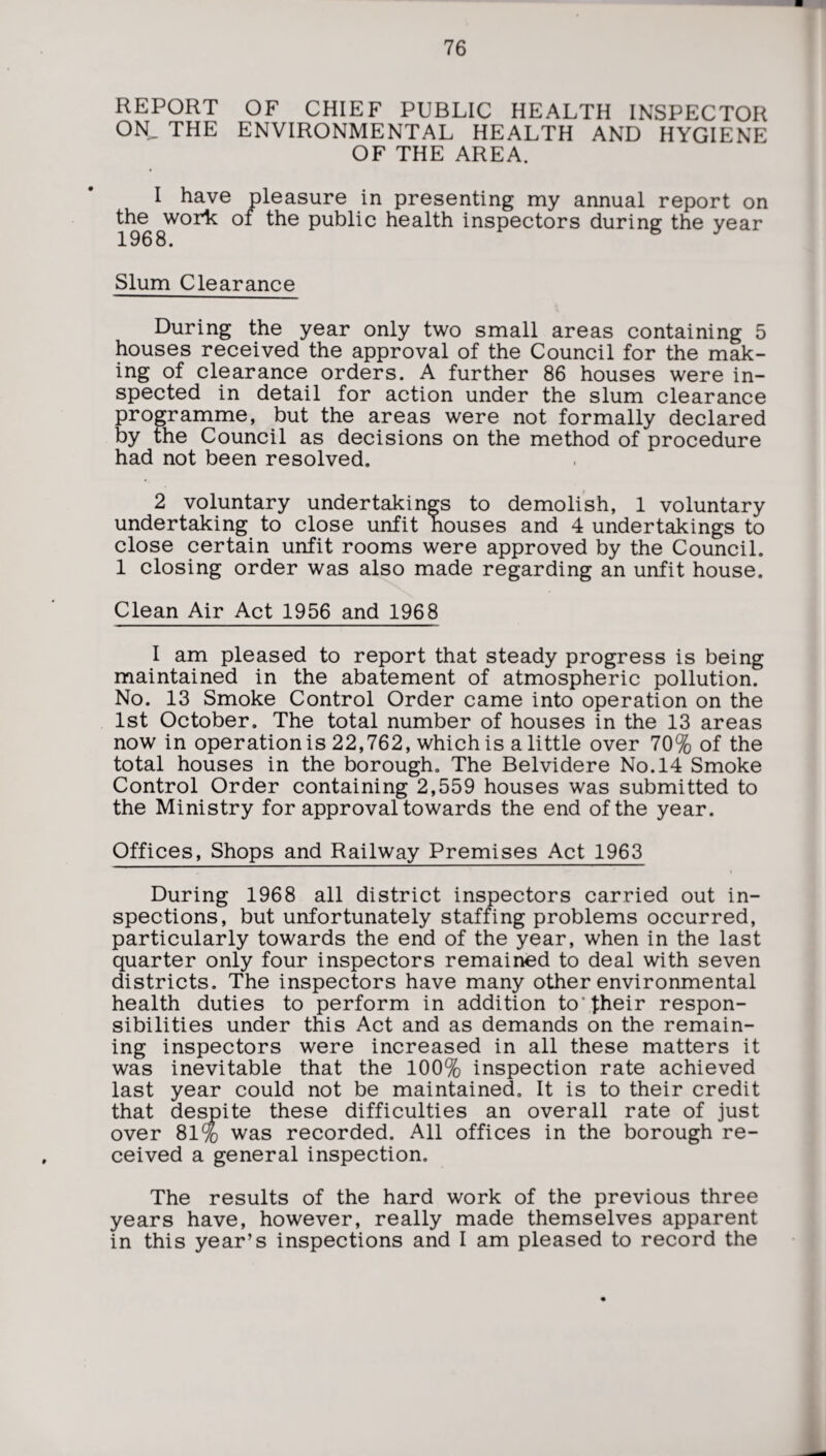 REPORT OF CHIEF PUBLIC HEALTH INSPECTOR ON, THE ENVIRONMENTAL HEALTH AND HYGIENE OF THE AREA. I have pleasure in presenting my annual report on the work of the public health inspectors during the year 1968. Slum Clearance During the year only two small areas containing 5 houses received the approval of the Council for the mak¬ ing of clearance orders. A further 86 houses were in¬ spected in detail for action under the slum clearance programme, but the areas were not formally declared by the Council as decisions on the method of procedure had not been resolved. 2 voluntary undertakings to demolish, 1 voluntary undertaking to close unfit houses and 4 undertakings to close certain unfit rooms were approved by the Council. 1 closing order was also made regarding an unfit house. Clean Air Act 1956 and 1968 I am pleased to report that steady progress is being maintained in the abatement of atmospheric pollution. No. 13 Smoke Control Order came into operation on the 1st October. The total number of houses in the 13 areas now in operationis 22,762, which is a little over 70% of the total houses in the borough. The Belvidere No. 14 Smoke Control Order containing 2,559 houses was submitted to the Ministry for approval towards the end of the year. Offices, Shops and Railway Premises Act 1963 During 1968 all district inspectors carried out in¬ spections, but unfortunately staffing problems occurred, particularly towards the end of the year, when in the last quarter only four inspectors remained to deal with seven districts. The inspectors have many other environmental health duties to perform in addition to‘their respon¬ sibilities under this Act and as demands on the remain¬ ing inspectors were increased in all these matters it was inevitable that the 100% inspection rate achieved last year could not be maintained. It is to their credit that despite these difficulties an overall rate of just over 81% was recorded. All offices in the borough re¬ ceived a general inspection. The results of the hard work of the previous three years have, however, really made themselves apparent in this year’s inspections and I am pleased to record the