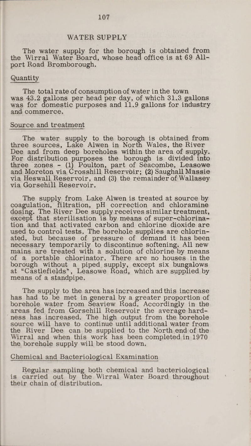 WATER SUPPLY The water supply for the borough is obtained from the Wirral Water Board, whose head office is at 69 All¬ port Road Bromborough. Quantity The total rate of consumption of water in the town was 43.2 gallons per head per day, of which 31.3 gallons was for domestic purposes and 11.9 gallons for industry and commerce. Source and treatment The water supply to the borough is obtained from three sources, Lake Alwen in North Wales, the River Dee and from deep boreholes within the area of supply. For distribution purposes the borough is divided into three zones - (1) Poulton, part of Seacombe, Leasowe and Moreton via Crosshill Reservoir; (2) Saughall Massie via Heswall Reservoir, and (3) the remainder of Wallasey via Gorsehill Reservoir. The supply from Lake Alwen is treated at source by coagulation, filtration, pH correction and chloramine dosing. The River Dee supply receives similar treatment, except that sterilisation is by means of super-chlorina¬ tion and that activated carbon and chlorine dioxide are used to control tests. The borehole supplies are chlorin¬ ated, but because of pressure of demand it has been necessary temporarily to discontinue softening. All new mains are treated with a solution of chlorine by means of a portable chlorinator. There are no houses in the borough without a piped supply, except six bungalows at “Castlefields”, Leasowe Road, which are supplied by means of a standpipe. The supply to the area has increased and this increase has had to be met in general by a greater proportion of borehole water from Seaview Road. Accordingly in the areas fed from Gorsehill Reservoir the average hard¬ ness has increased. The high output from the borehole source will have to continue until additional water from the River Dee can be supplied to the North end of the Wirral and when this work has been completed in 1970 the borehole supply will be stood down. Chemical and Bacteriological Examination Regular sampling both chemical and bacteriological is carried out by the Wirral Water Board throughout their chain of distribution.