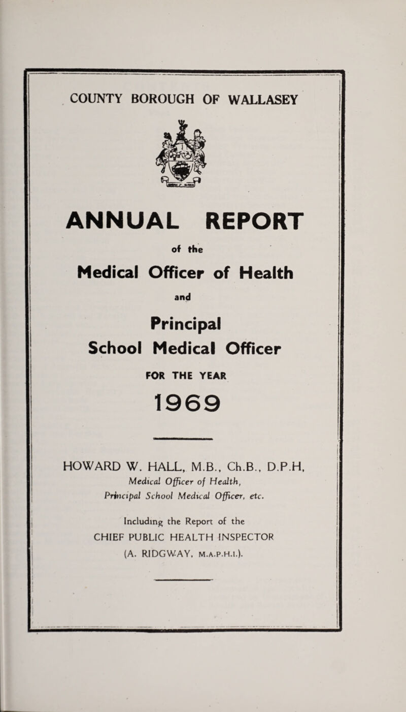 COUNTY BOROUGH OF WALLASEY ANNUAL REPORT of the Medical Officer of Health and Principal School Medical Officer FOR THE YEAR 1969 HOWARD W. HALL, M B., Ch.B., D.P.H, Medical Officer of Health, Principal School Medical Officer, etc. Including the Report of the CHIEF PUBLIC HEALTH INSPECTOR (A. RIDGWAY, m.a.p.h.l).