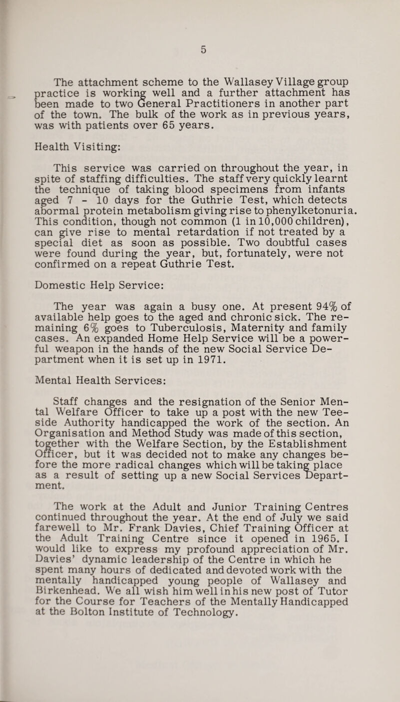 The attachment scheme to the Wallasey Village group practice is working well and a further attachment has been made to two General Practitioners in another part of the town. The bulk of the work as in previous years, was with patients over 65 years. Health Visiting: This service was carried on throughout the year, in spite of staffing difficulties. The staff very quickly learnt the technique of taking blood specimens from infants aged 7-10 days for the Guthrie Test, which detects abormal protein metabolism giving rise to phenylketonuria. This condition, though not common (1 in 10,000 children), can give rise to mental retardation if not treated by a special diet as soon as possible. Two doubtful cases were found during the year, but, fortunately, were not confirmed on a repeat Guthrie Test. Domestic Help Service: The year was again a busy one. At present 94% of available help goes to the aged and chronic sick. The re¬ maining 6% goes to Tuberculosis, Maternity and family cases. An expanded Home Help Service will be a power¬ ful weapon in the hands of the new Social Service De¬ partment when it is set up in 1971. Mental Health Services: Staff changes and the resignation of the Senior Men¬ tal Welfare Officer to take up a post with the new Tee- side Authority handicapped the work of the section. An Organisation and Method Study was made of this section, together with the Welfare Section, by the Establishment Officer, but it was decided not to make any changes be¬ fore the more radical changes which will be taking place as a result of setting up a new Social Services Depart¬ ment. The work at the Adult and Junior Training Centres continued throughout the year. At the end of July we said farewell to Mr. Frank Davies, Chief Training Officer at the Adult Training Centre since it opened in 1965. I would like to express my profound appreciation of Mr. Davies’ dynamic leadership of the Centre in which he spent many hours of dedicated and devoted work with the mentally handicapped young people of Wallasey and Birkenhead. We all wish him well in his new post of Tutor for the Course for Teachers of the Mentally Handicapped at the Bolton Institute of Technology.